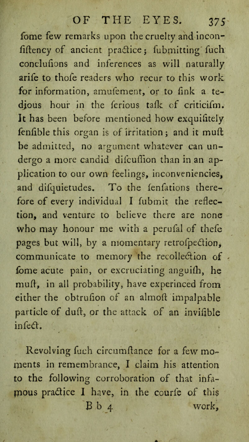 fome few remarks upon the cruelty and incon- fiftency of ancient pradice ^ fubniitting' fuch concluiions and inferences as will naturally arife to thofe readers who recur to this work for information, amufement, or to fink a te- djous hour in the ferious taflc of criticifm. It has been before mentioned how exquiiitel'y fenfible this organ is of irritation; and it muft be admitted, no argument whatever can un- dergo a more candid difcuffion than in an ap- plication to our own feelings, inconveniencies, and difquietudes. To the fenfations there-^ fore of every individual I fubmit the reflec- tion, and venture to believe there are none who may honour me with a perufal of thefe pages but will, by a momentary retrofpedion, communicate to memory the recolledlon of fome acute pain, or excruciating anguifli, he muft, in all probability, have experinced from either the obtrufion of an almoft impalpable particle of duft, or the attack of an invifible infed. ' Revolving fuch circumftance for a few mo- ments in remembrance, I claim his attention to the following corroboration of that infa- imous pradice I have, in the courfe of this B b 4 work.
