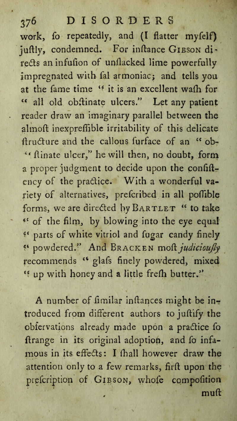 work, fo repeatedly, and (I flatter myfelf) juftly, condemned. For inftance Gibson di- reds an infufion of unflacked lime powerfully impregnated with fal armoniac; and tells you at the fame time it is an excellent wafli for all old obflinate ulcers/' Let any patient reader draw an imaginary parallel between the almofl inexpreiliblc irritability of this delicate flrudure and the callous furface of an ob- flinate ulcer,” he will then, no doubt, form a proper judgment to decide upon the confift- ency of the pradice. With a wonderful va- riety of alternatives, prcfcribed in all poflible forms, we are direded hy Bartlet “ to take of the fiimj by blowing into the eye equal parts of white vitriol and fugar candy finely powdered.-' And Bracken judicioujly recommends glafs finely powdered, mixed ‘f up with honey and a little frefli butter/' A number of flmilar inftances might be inr troduced from different authors tojuftifythe obfervations already made upon a pradice fo ftrange in its original adoption, and fo infa- mous in its eflfeds: I (hall however draw the attention only to a few remarks, firfl: upon the prefcription of Gibson, whofe compofition , muft