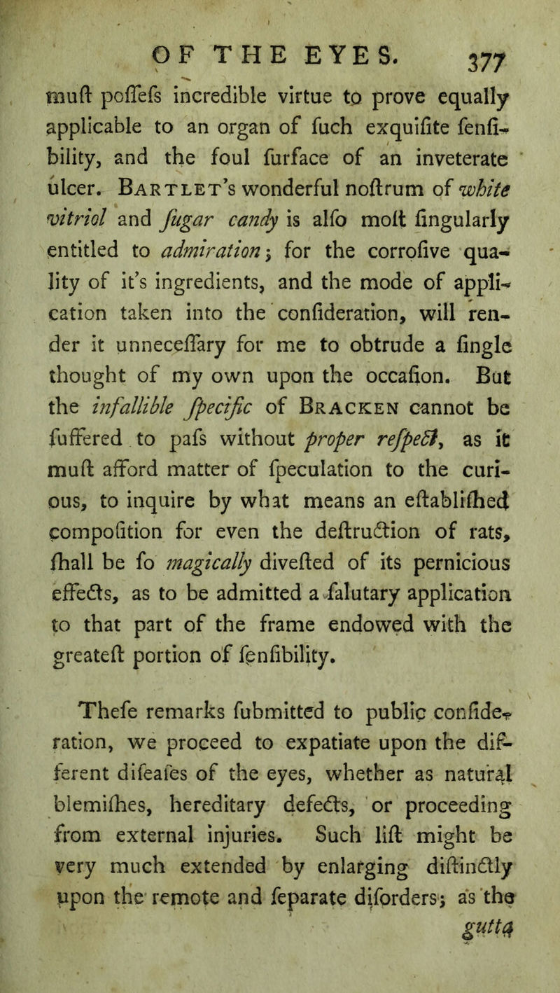 muft pcflefs incredible virtue to prove equally applicable to an organ of fuch exquifite fenfi^ bility, and the foul furface of an inveterate ulcer. Bartlet's wonderful noftrum of white vitriol and fugar candy is alfo molt Angularly entitled to admiration-^ for the corrofive qua- lity of ifs ingredients, and the mode of appli- cation taken into the ’ confideration, will ren- der it unneceffary for me to obtrude a Angle thought of my own upon the occaAon. But the infallible fpecific of Bracken cannot be fuffered to pafs without proper refpeSty as it muft afford matter of fpeculation to the curi- ous, to inquire by what means an eftablifliecj compoAtion for even the deftrueftion of rats, ftiall be fo magically divefted of its pernicious effeds, as to be admitted a falutary application to that part of the frame endowed with the greateft portion of fpnAbility. Thefe remarks fubmitted to public conAde^ ration, we proceed to expatiate upon the dif- ferent difeafes of the eyes, whether as natural biemifhes, hereditary defedts, or proceeding from external injuries. Such lift might be very much extended by enlarging diftindtly upon the* remote and feparate difordersi a's'the