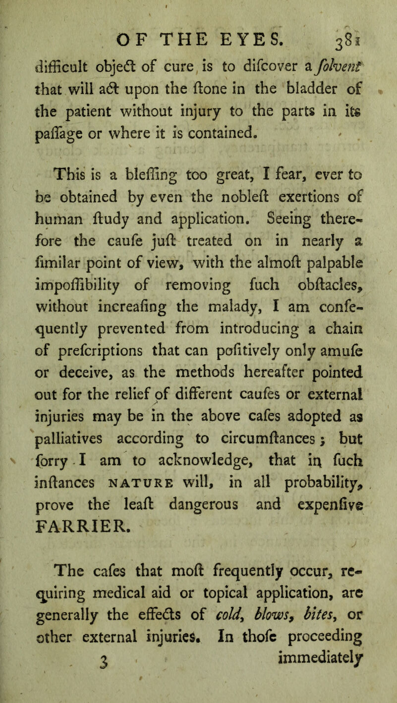 difficult objedl of cure, is to difcover a folvent that will a6l upon the ftone in the bladder of the patient without injury to the parts in its paffage or where it is contained. This is a bleffing too great, I fear, ever to be obtained by even the nobleft exertions of human ftudy and application. Seeing there- fore the caufe juft treated on in nearly a fimilar point of view, with the almoft palpable impoffibility of removing fuch obftacles, without increafing the malady, I am confe- quently prevented from introducing a chain of prefcriptions that can pofitively only amufe or deceive, as the methods hereafter pointed out for the relief of different caufes or external injuries may be in the above cafes adopted as palliatives according to circumftances; but forry -1 am to acknowledge, that ir\ fuch inftances nature will, in all probability, prove the’ leaft dangerous and expenfive FARRIER. j The cafes that moft frequently occur, re- quiring medical aid or topical application, arc generally the effects of coldy blows^ bites^ or other external injuries. In thofc proceeding 3 immediately