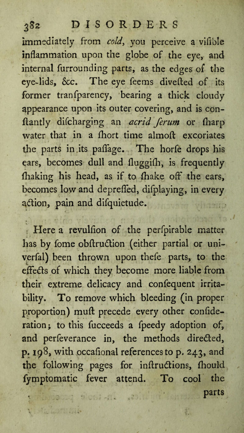 immediately from coldy you perceive a vifible inflammation upon the globe of the eye, and internal furrounding parts, as the edges of the eye-lids, &c. The eye feems divefted of its former tranfparency, bearing a thick cloudy appearance upon its outer covering, and is con- ftantly dlfcharging an acrid ferum or (harp water that in a fliort time almoft excoriates the parts in .its paflage. The horfe drops his ears, becomes dull and fluggifh, is frequently (baking his head, as if to (hake off the ears, becomes low and depreflcd, dilplaying, in every aflion, pain and difquietude. ; Here a revulfion of the perfplrable matter has by fome obftrudion (either partial or uni- verfal) been thrown upon thefe parts, to the effefls of which they become more liable from their extreme delicacy and confequent irrita- bility. To remove which bleeding (in proper proportion) muft precede every other confide- ration; to this fucceeds a fpeedy adoption of, and perfeverance in, the methods diredted, p. 198, with occafional references to p. 243, and the following pages for inftrudtions, (liould fymptomatic fever attend. To cool the parts