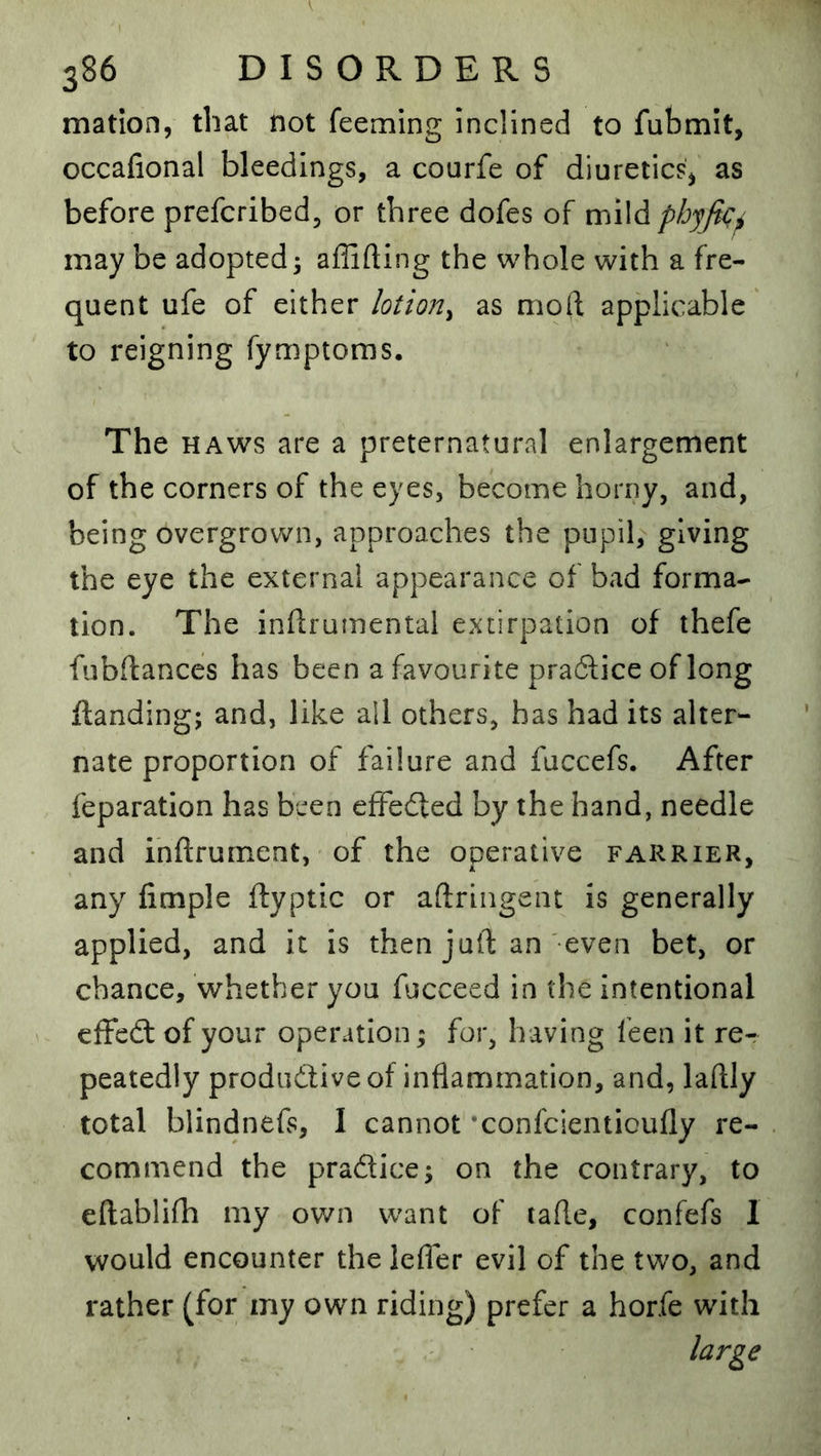 mation, that not feeming inclined to fubmit, occafional bleedings, a courfe of diuretics^ as before prefcribed, or three dofes of mWdphyft^^ may be adopted 3 affifting the whole with a fre- quent ufe of either lotion^ as moft applicable' to reigning fymptoms. The HAWS are a preternatural enlargement of the corners of the eyes, become horny, and, being overgrown, approaches the pupil, giving the eye the external appearance of bad forma- tion. The inftrumental extirpation of thefe fubftances has been a favourite praflice of long ftanding; and, like all others, has had its alter- nate proportion of failure and fuccefs. After reparation has been effedted by the hand, needle and ihftrument, of the operative farrier, any limple ftyptic or aftringent is generally applied, and it is then juft an -even bet, or chance, whether you fucceed in the intentional effedt of your operation 3 for, having feen it re- peatedly produdtiveof inflammation, and, laftly total biindnefs, I cannot ’confcienticufly re- commend the pradice3 on the contrary, to eftablifh my own want of tafte, confefs I would encounter the lefler evil of the two, and rather (for my own riding) prefer a horfe with large