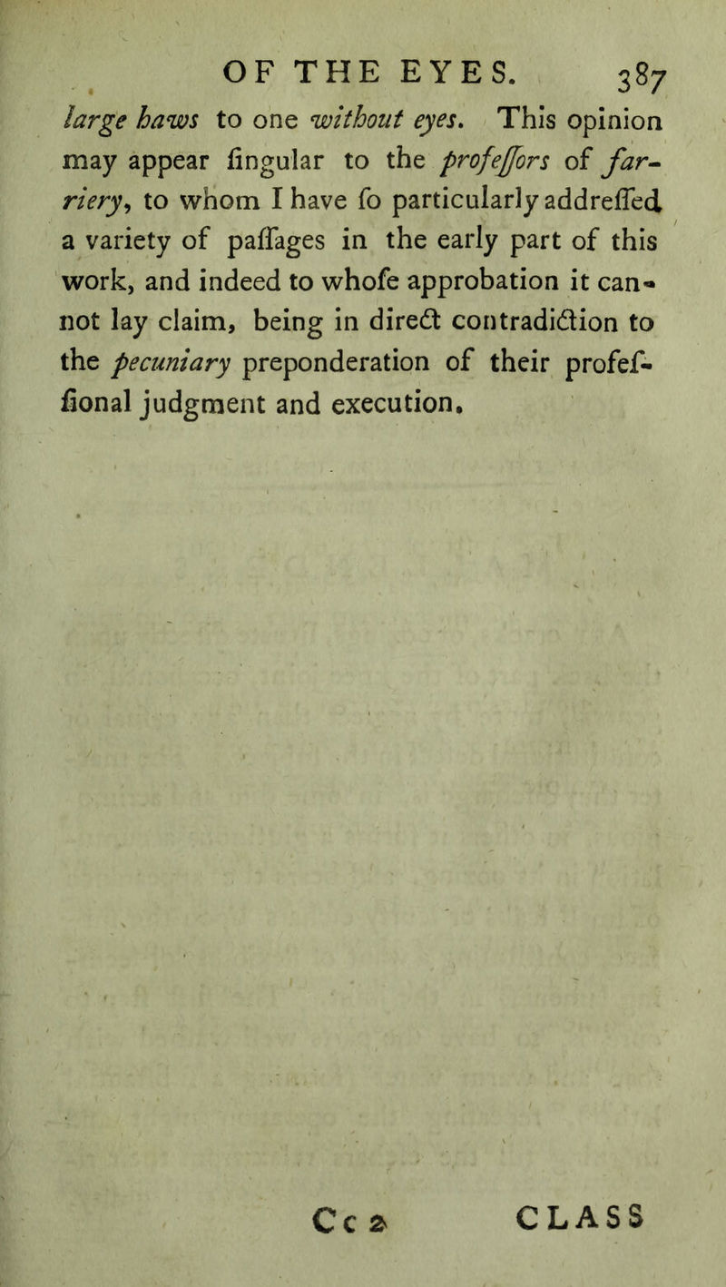 large haws to one without eyes. This opinion may appear fingular to the profejfors of far^ riery^ to whom I have fo particularly addrefled a variety of paffages in the early part of this work, and indeed to whofe approbation it can- not lay claim, being in diredt contradidion to the pecuniary preponderation of their profef- fional judgment and execution. Cc z CLASS