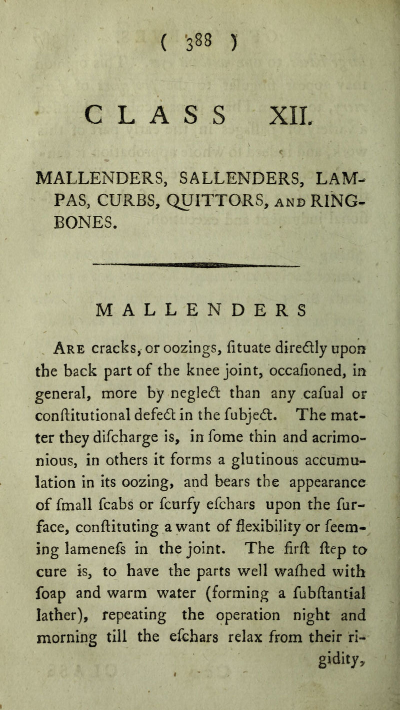 ( *388 ) C L A S S XIL MALLENDERS, SALLENDERS, LAM- PAS, CURBS, QUITTORS, and RING- BONES. MALLENDERS . Are cracks, or oozings, (ituate diredly upon the back part of the knee joint, occafioned, in general, more by negled than any cafual or conftitutional defed in the fubjed. The mat- ter they difcharge is, in fome thin and acrimo- nious, in others it forms a glutinous accumu- lation in its oozing, and bears the appearance of fmall fcabs or fcurfy efchars upon the fur- face, conftituting a want of flexibility or Teem- ing lamenefs in the joint. The firfl flep to cure is, to have the parts well waflied with foap and warm water (forming a fubflantial lather), repeating the operation night and morning till the efchars relax from their ri- gidity.
