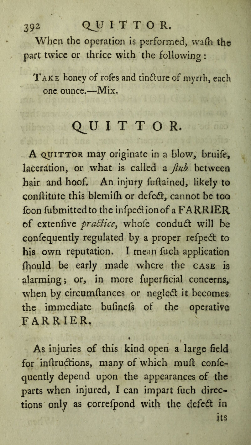 When the operation is performed, wafh the part twice or thrice with the following : Take honey of rofes and tindnre of myrrh, each one ounce.—Mix. Q^U I T T O R. A QUiTTOR may originate in a blow, bruife, laceration, or what is called a Jiub between hair and hoof. An injury fuftained, likely to conftitute this blemifli or defed, cannot be too foon fubmittedto the infpedionof a FARRIER of extenfive pradiice^ whofe condudl will be Gonfequently regulated by a proper refpedl to his own reputation. I mean fuch application fhould be early made where the case is ■ alarming j or, in more fuperficial concerns, when by circumftances or neglefi: it becomes the immediate bufinefs of the operative CARRIER. * ^ ? As injuries of this kind open a large field for inftrudtions, many of which muft confe- quently depend upon the appearances of the parts when injured, I can impart fuch direc- tions only as corrcfpond with the defedl in its