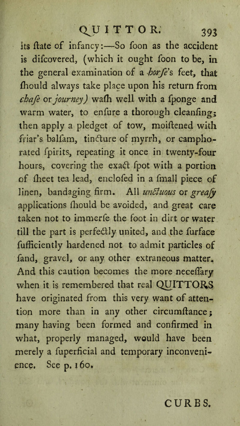 its ftate of infancy:—So foon as the accident is difcovered, (which it ought foon to be, in the general examination of a horfes feet, that fhould always take place upon his return from chafe or journey) w^alh well with a fponge and w^arm water, to enfure a thorough cleanfing; then apply a pledget of tow, moiftcned with friar’s balfam, tindure of myrrh, or campho- rated fpirits, repeating it once in twenty-four hours, covering the exaft fpot with a portion of fheet tea lead, enclofed in a fmall piece, of linen, bandaging firm. All unSluous or greafy applications fhould be avoided, and great care taken not to immerfe the foot in dirt or water till the part is perfedly united, and the furface fufficiently hardened not to admit particles of fand, gravel, or any other extraneous matter. And this caution becomes the more neceffary when it is remembered that real QUITTORS have originated from this very want of atten- tion more than in any other circumftance; many having been formed and confirmed in what, properly managed, would have been merely a fuperficial and temporary inconveni- ence, Seep. j6o. CURBS.
