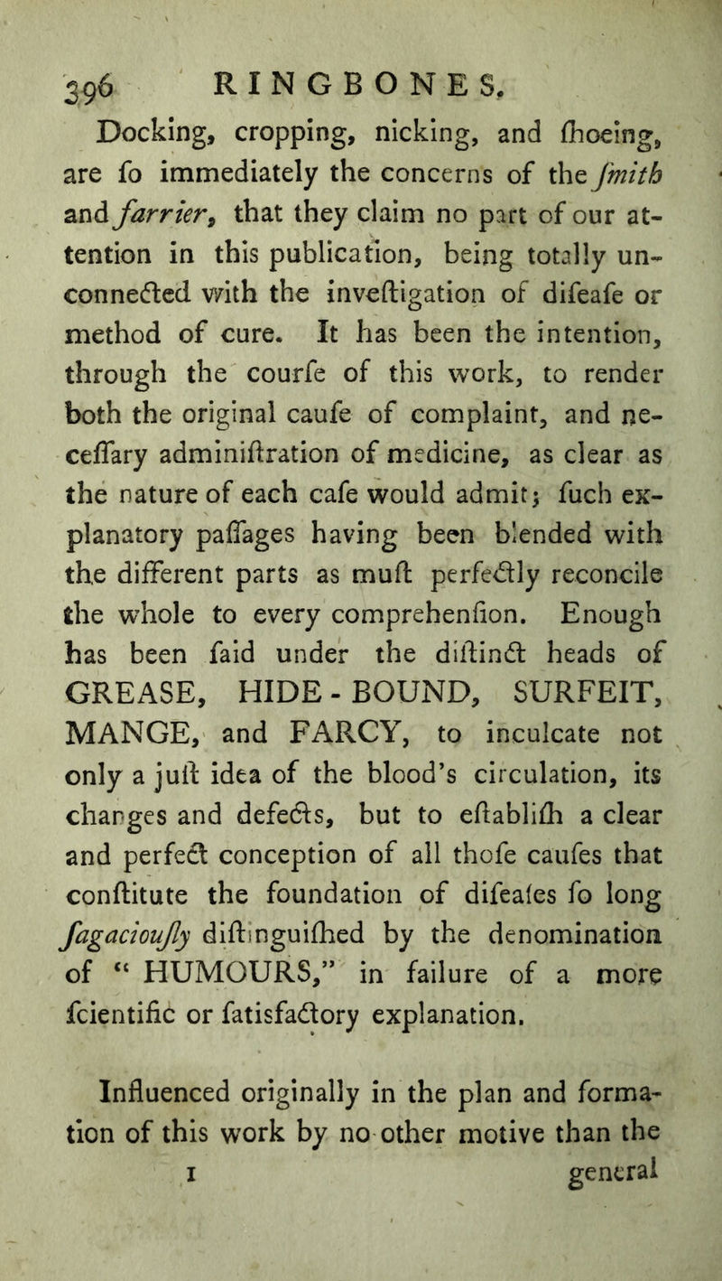 Docking, cropping, nicking, and fhoelng, are fo immediately the concerns of the fmith and farrier, that they claim no part of our at- tention in this publication, being totally un- conneftcd with the inveftigation of difeafe or method of cure. It has been the intention, through the courfe of this work, to render both the original caufe of complaint, and ne- ceffary adminiftration of medicine, as clear as the nature of each cafe would admit; fuch ex- planatory paflages having been blended with the different parts as muft perfedly reconcile the whole to every comprehenfion. Enough has been fald under the diftinft heads of GREASE, HIDE - BOUND, SURFEIT, MANGE, and FARCY, to inculcate not only a juft idea of the blood’s circulation, its changes and defeds, but to eftablifh a clear and perfedl conception of all thofe caufes that conftitute the foundation of difeales fo long fagacioufy diftinguifhed by the denomination of “ HUMOURS,” in failure of a more fcientific or fatisfadory explanation. Influenced originally in the plan and forma- tion of this work by no other motive than the I general
