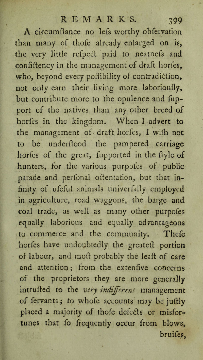 A circumftance no lefs worthy obfeivation than many of thofe already enlarged on is, the very little refped: paid to neatnefs and confiftency in the management of draft horfes, who, beyond every poflibility of contradidion, not only earn their living more laborioufly, but contribute more to the opulence and fup- port of the natives than any other breed of horfes in the kingdom. When I advert to the management of draft horfes, I wifli not to be underftood the pampered carriage horfes of the great, fupported in the ftyle of hunters, for the various piirpofes of public parade and perfonal oftentation, but that in- finity of ufeful animals univerfaily employed in agriculture, road waggons, the barge and coal trade, as w^ell as many other purpofes equally laborious and equally advantageous to commerce and the . community. Thefe horfes have undoubtedly the greatefl; portion of labour, and moft probably the leaft of care and attention; from the extenfive concerns of the proprietors they are more generally intruded to the very indifferent management of fervants; to whofe accounts may be juftly placed a majority of thofe defeds or misfor- tunes that fo frequently occur from blows, bruifes.