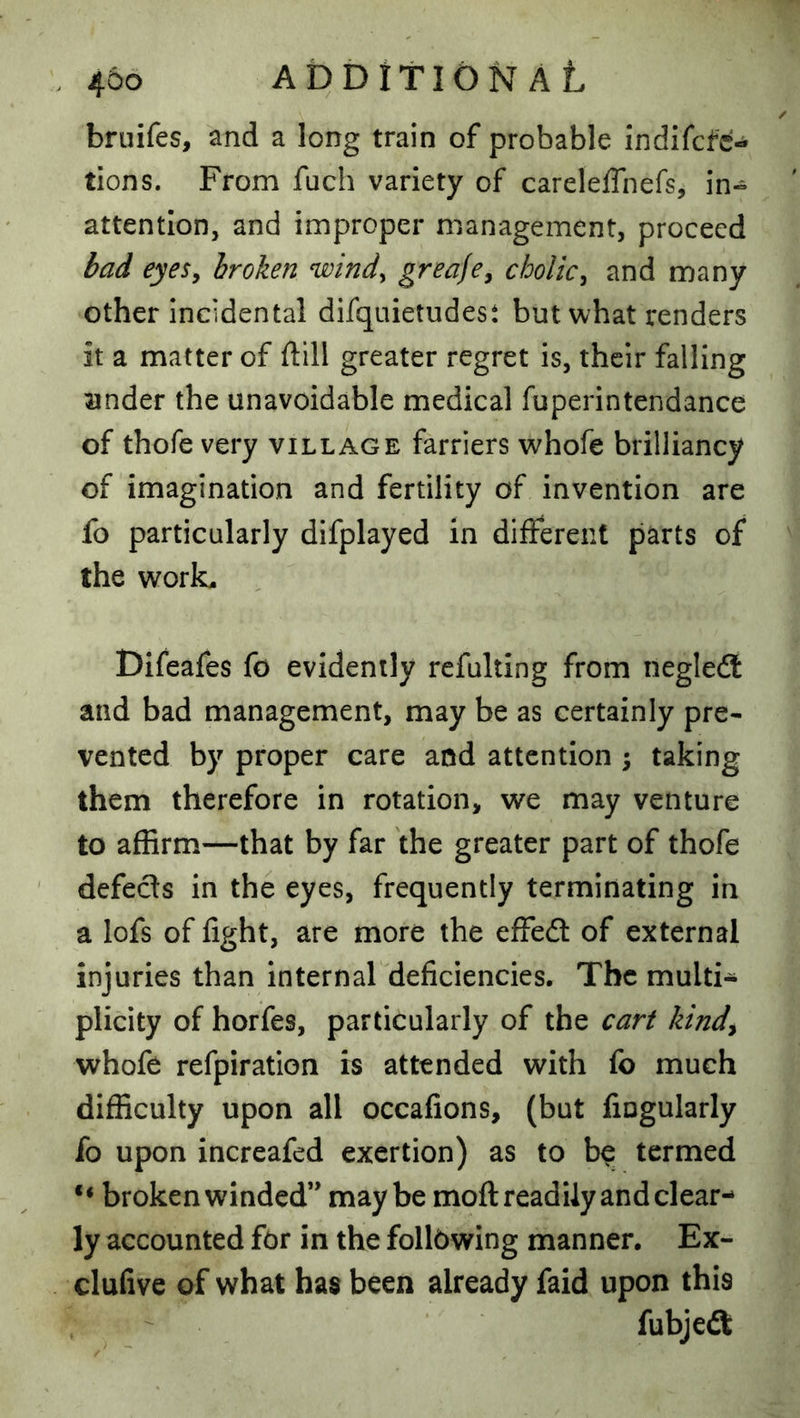 bruifes, and a long train of probable indifcfc- tions. From fuch variety of carelefTnefs, in- attention, and improper management, proceed bad eyeSy broken windy greafcy cbolicy and many other incidental difquietudest but what renders it a matter of ftill greater regret is, their falling under the unavoidable medical fuperintendance of thofe very village farriers whofe brilliancy of imagination and fertility of invention are fo particularly difplayed in different parts of the work, Difeafes fo evidently refulting from negledl and bad management, may be as certainly pre- vented by proper care and attention 5 taking them therefore in rotation, we may venture to affirm—that by far the greater part of thofe defecls in the eyes, frequently terminating in a lofs of light, are more the effedl of external injuries than internal deficiencies. The multi- plicity of horfes, particularly of the cart kindy whofe refpiratlon is attended with fo much difficulty upon all occafions, (but fiogularly fo upon increafed exertion) as to b^ termed broken winded” maybe moft readily and clear- ly accounted for in the following manner. Ex- clufive of what has been already faid upon this fubjedt