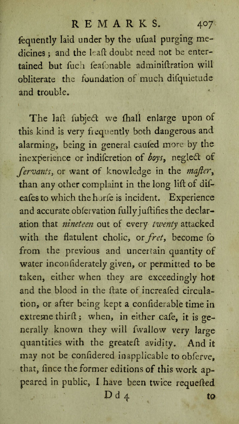 feqiiently laid under by the ufual purging me- dicines ; and the lead; doubt need not be enter- tained but fuch feafonable adminiftration will obliterate the foundation of much difquietude and trouble. 1 The lalt fubjedt we (hall enlarge upon of this kind is very fiequently both dangerous and alarming, being in general caufed more by the inexperience or indifcretion of negledt of fervantSy or want of knowledge in the majle)\ than any other complaint in the long lift of dif- ^ eafes to which the horfe is incident. Experience and accurate obfervation fullyjuftifies the declar- ation that nineteen out of every twenty attacked with the flatulent cholic, or fret^ become fo from the previous and uncertain quantity of water inconfiderately given, or permitted to be taken, either when they are exceedingly hot and the blood in the ftate of increafed circula- tion, or after being kept a confiderable time in extreme third; when, in either cafe, it is ge- nerally known they will fwallow very large quantities with the greateft avidity. And it may not be confidered inapplicable to obferve, that, fince the former editions of this work ap- peared in public, I have been twice requefted D d 4 to