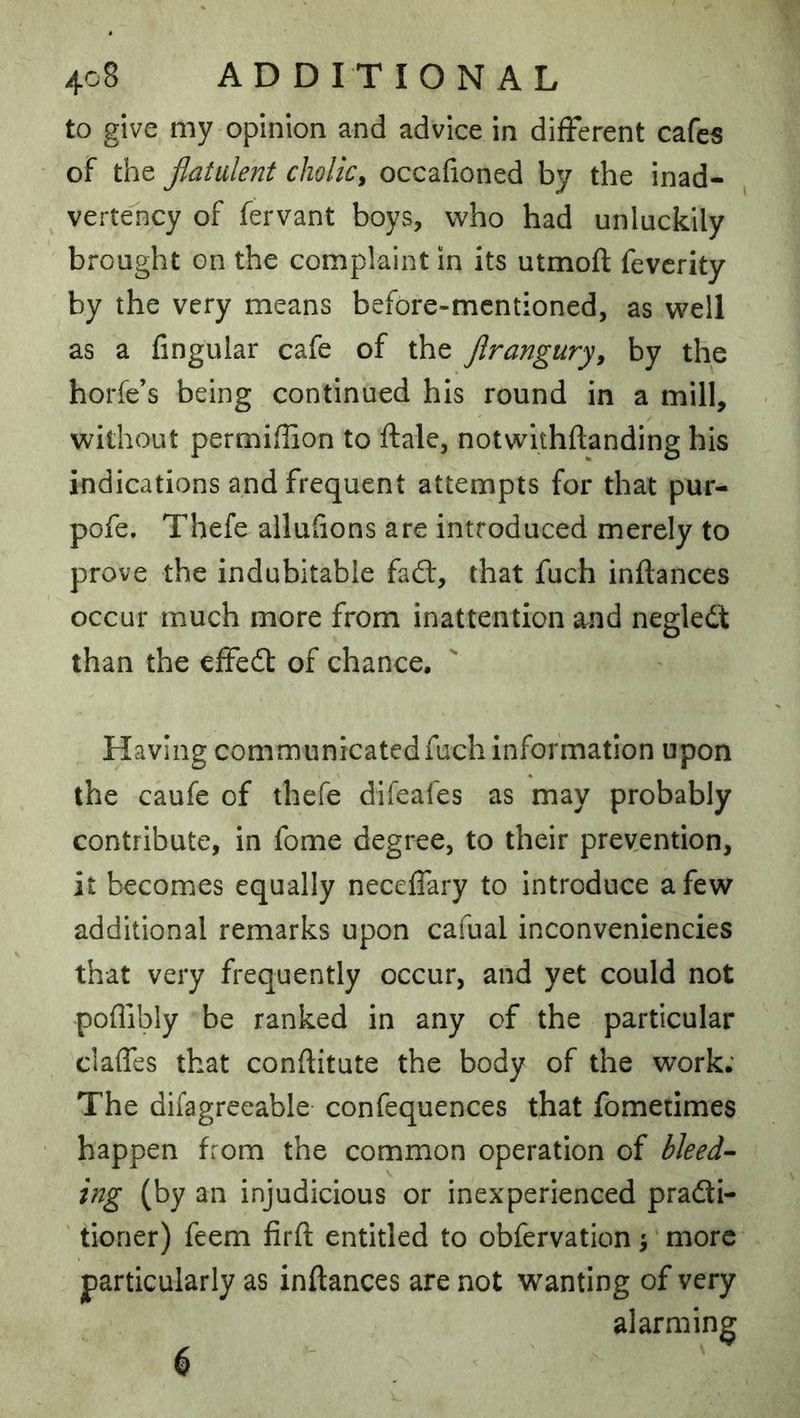 to give my opinion and advice in different cafe5 oF the flatulent cholic^ occafioned by the inad- vertelicy of fervant boys, who had unluckily brought on the complaint in its utmofl; fevcrity by the very means before-mentioned, as well as a fingular cafe of the Jlrangury^ by the horfe’s being continued his round in a mill, without permiffon to ftale, notwithftanding his indications and frequent attempts for that pur- pofe. Thefe allufions are introduced merely to prove the indubitable fadf, that fuch inftances occur much more from inattention and negledt than the effedt of chance. Having communicated fuch information upon the caufc of thefe difeafes as may probably contribute, in fome degree, to their prevention, it becomes equally neceffary to introduce a few additional remarks upon cafual inconveniencies that very frequently occur, and yet could not poffibly be ranked in any of the particular claffes that conftitute the body of the work; The difagreeable confequences that fometimes happen from the common operation of bleed- ing (by an injudicious or inexperienced pradti- ' tioner) feem firft entitled to obfervation ^ more particularly as inftances are not wanting of very alarming 6