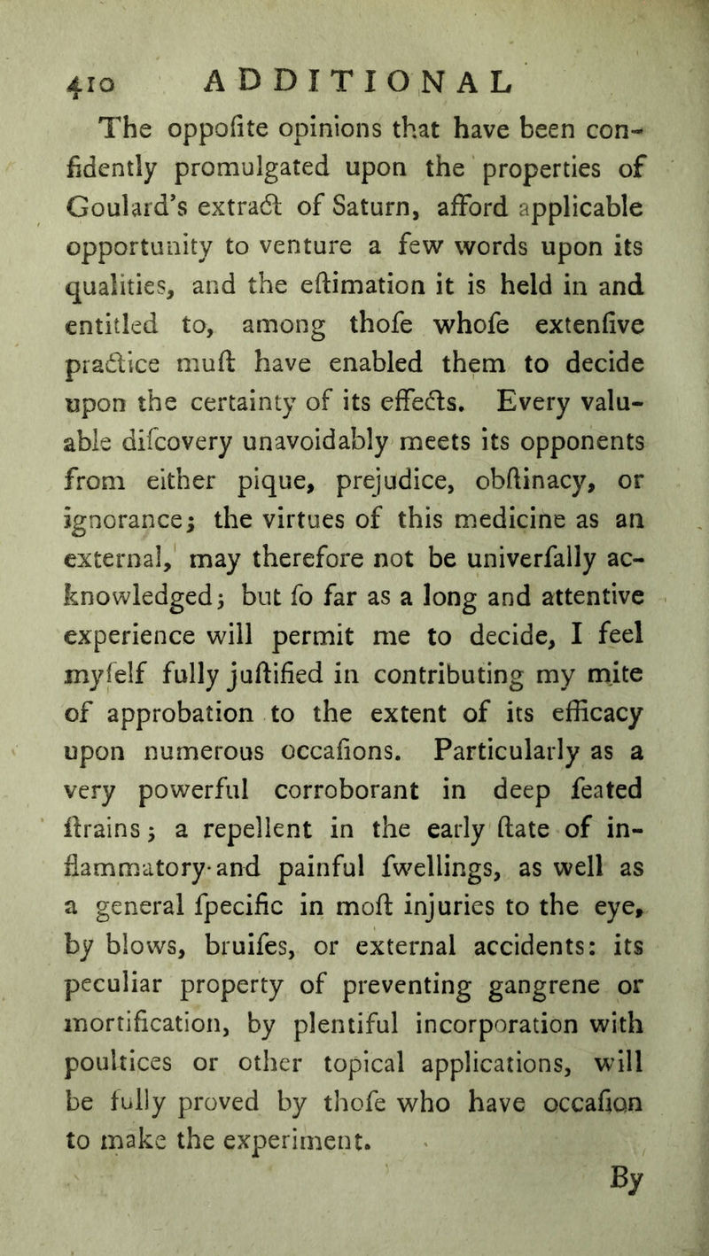 The oppofite opinions that have been con- fidently promulgated upon the properties of Goulard’s extradl of Saturn, afford applicable opportunity to venture a few words upon its qualities, and the eftimation it is held in and entitled to, among thofe whofe extenfive pradice muft have enabled them to decide upon the certainty of its effeds. Every valu- able difcovery unavoidably meets its opponents from either pique, prejudice, obftinacy, or ignorance; the virtues of this medicine as an external,' may therefore not be univerfally ac- knowledged; but fo far as a long and attentive . experience will permit me to decide, I feel myfelf fully juftified in contributing my mite of approbation to the extent of its efficacy upon numerous occafions. Particularly as a very powerful corroborant in deep feated drains; a repellent in the early (late of in- flammatory-and painful fwellings, as well as a general fpecific in moft injuries to the eye, by blows, bruifes, or external accidents: its peculiar property of preventing gangrene or mortification, by plentiful incorporation with poultices or other topical applications, will be fully proved by thofe who have occafton to make the experiment. By
