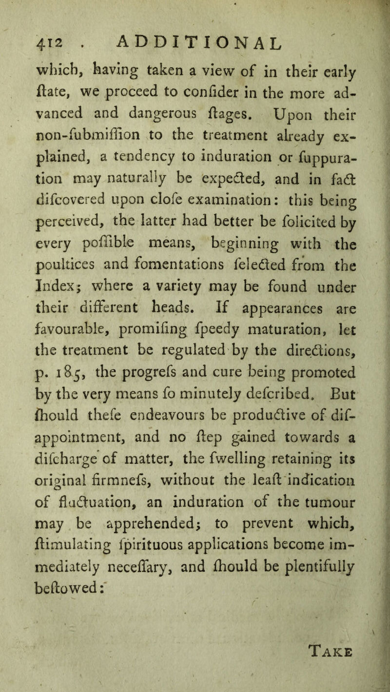 4T2 . ADDITIONAL which, having taken a view of in their early ftate, we proceed to confider in the more ad- vanced and dangerous ftages. Upon their non-fubmiflion to the treatment already ex- plained, a tendency to induration or fuppura- tion may naturally be 'expected, and in fadl difcovered upon clofe examination: this being perceived, the latter had better be folicited by every poffible means, beginning with the poultices and fomentations feleded from the Index; where a variety may be found under their different heads. If appearances are favourable, promifing fpeedy maturation, let the treatment be regulated'by the diredions, p. 185, the progrefs and cure being promoted by the very means fo minutely defcribed. But fhould thefe endeavours be produdive of dif- appointment, and no ftep gained towards a difcharge of matter, the fwelling retaining its original firmnefs, without the leaf! indication of fladuation, an induration of the tumour may be apprehended; to prevent which, ftimulating fpirituous applications become im- mediately neceffary, and fhould be plentifully beftowed:
