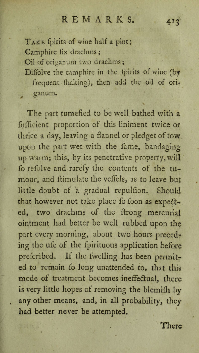 Take fpirits of wine half a pint; Camphire fix drachms; Oil of origanum two drachms; Diffolve the camphire in the fpirits of wdne (by frequent-fhaking), then add the oil of ori- ^ ganum. The part tumefied to be well bathed with a fufficient proportion of this liniment twice or thrice a day, leaving a flannel or pledget of tow. upon the part wet with the fame, bandaging up warm; this, by its penetrative property, will fo refolve and rarefy the contents of the tu- mour, and fliimulate the veflbls, as to leave but little doubt of a gradual repulfion. Should that however not take place fo foon as expedl- ed, two drachms of the flrong mercurial ointment had better be well rubbed upon the part every morning, about two hours preced- ing the ufe of the fplrituous application before prefcribed. If the fwelling has been permit- ed to remain fo long unattended to, that this mode of treatment becomes inefFeftual, there is very little hopes of removing the blemifh by any other means, and, in all probability, they had better never be attempted. There
