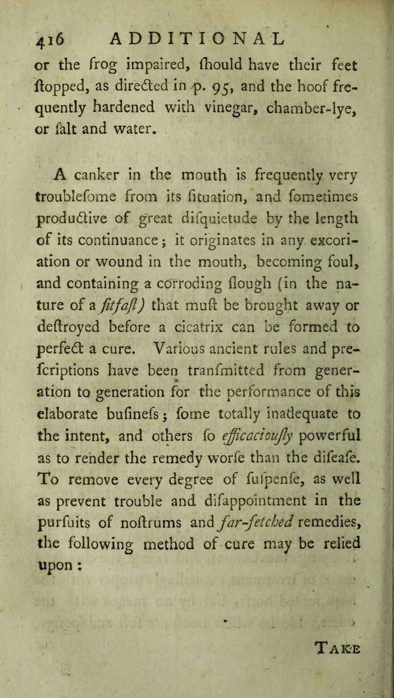 or the frog impaired, iTiould have their feet flopped, as dired:ed in /p. 95, and the hoof fre- quently hardened with vinegar, chamber-lye, or fait and water. , A canker in the mouth is frequently very troublefome from its htuation, and fometimes produdtive of great difquietude by the length of its continuance; it originates in any excori- ation or wound in the mouth, becoming foul, and containing a corroding flough (in the na- ture of a fitfafl) that muft be brought away or deftroyed before a cicatrix can be formed to perfedl a cure. Various ancient rules and pre- feriptions have been tranfmitted from gener- ation to generation for the performance of this elaborate bufinefs; fome totally inadequate to the intent, and' others fo ejicacioujly powerful as to rehder the remedy worfe than the difeafe. To remove every degree of fufpenfe, as well as prevent trouble and difappointment in the purfuits of noftrums and far-fetched remedies, the following method of-cure may be relied upon :