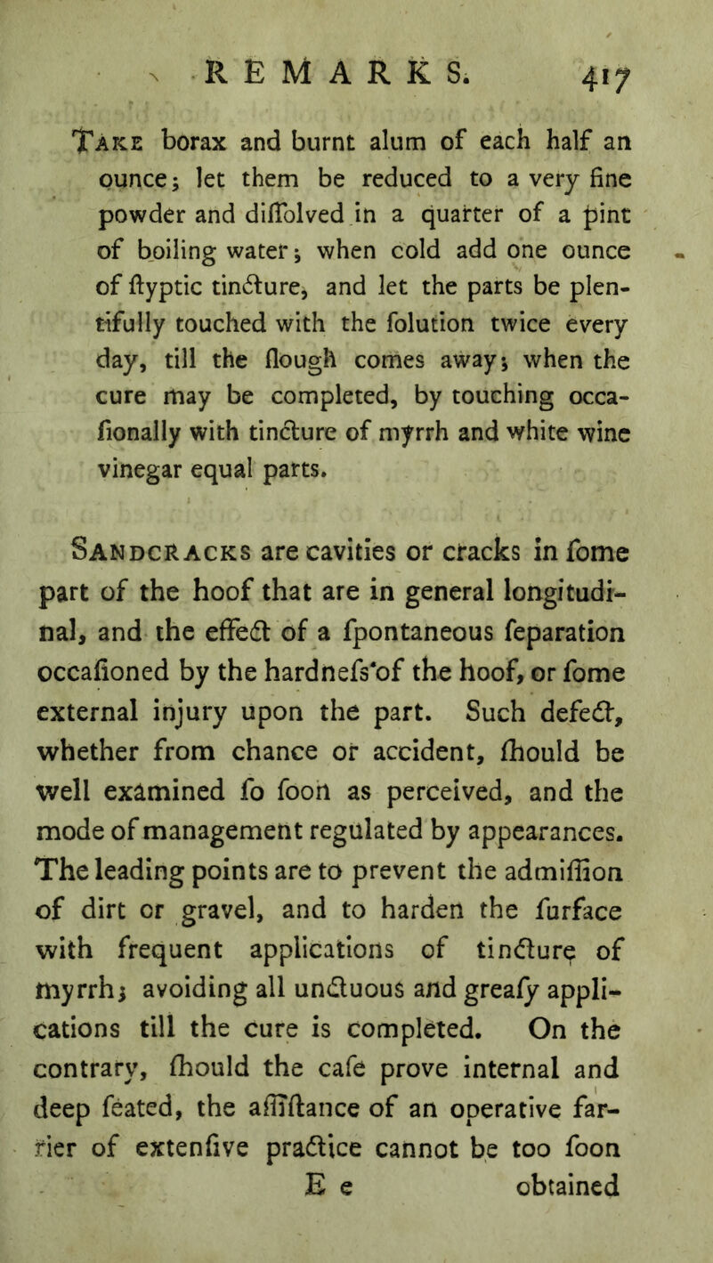 Take borax and burnt alum of each half an ounce; let them be reduced to a very fine powder and dilTolved in a quarter of a |5int of boiling water; when cold add one ounce of fiyptic tinv^fure, and let the parts be plen- tifully touched with the folution twice every day, till the flough comes away; when the cure may be completed, by touching occa- fionally with tincture of myrrh and white wine vinegar equal parts. Sandcracks are cavities or cracks infome part of the hoof that are in general longitudi- nal, and the effedt of a fpontaneous reparation occafioned by the hardnefs'of the hoof, or fome external injury upon the part. Such defedf, whether from chance or accident, fhould be well examined fo fooh as perceived, and the mode of management regulated by appearances. The leading points are to prevent the admiffion of dirt or gravel, and to harden the furface with frequent applications of tindure of myrrh; avoiding all unduous and grealy appli- cations till the cure is completed. On the contrary, fhould the cafe prove Internal and deep feated, the afliftance of an operative far- rier of extenfive pradice cannot be too foon E e obtained
