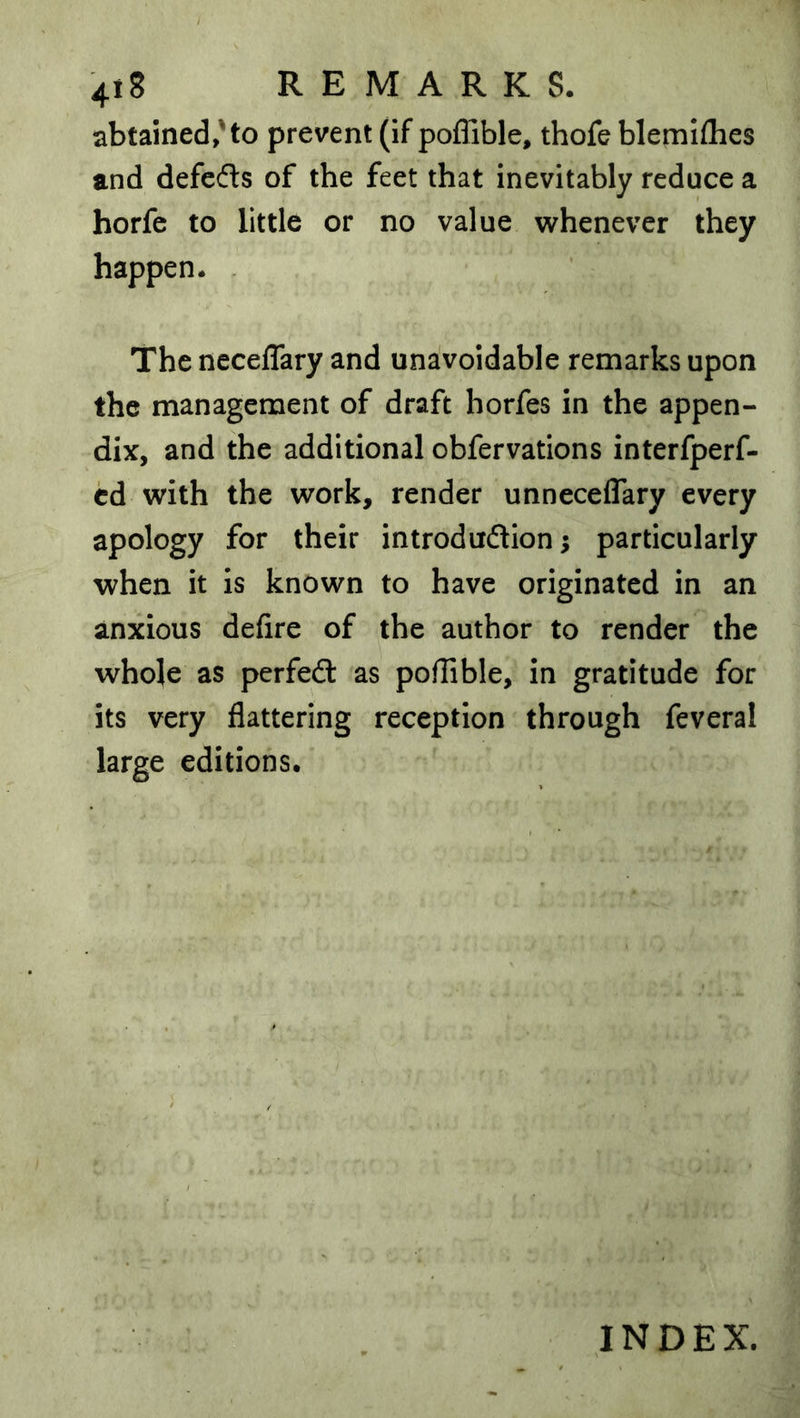 abtained,'to prevent (if poffible, thofe blemlflies and defedls of the feet that inevitably reduce a horfc to little or no value whenever they happen. . The neceflary and unavoidable remarks upon the management of draft horfes in the appen- dix, and the additional obfervations interfperf- cd with the work, render unneceflary every apology for their introduftion; particularly when it is known to have originated in an anxious defire of the author to render the whole as perfed: as poffible, in gratitude for its very flattering reception through feveral large editions. INDEX.