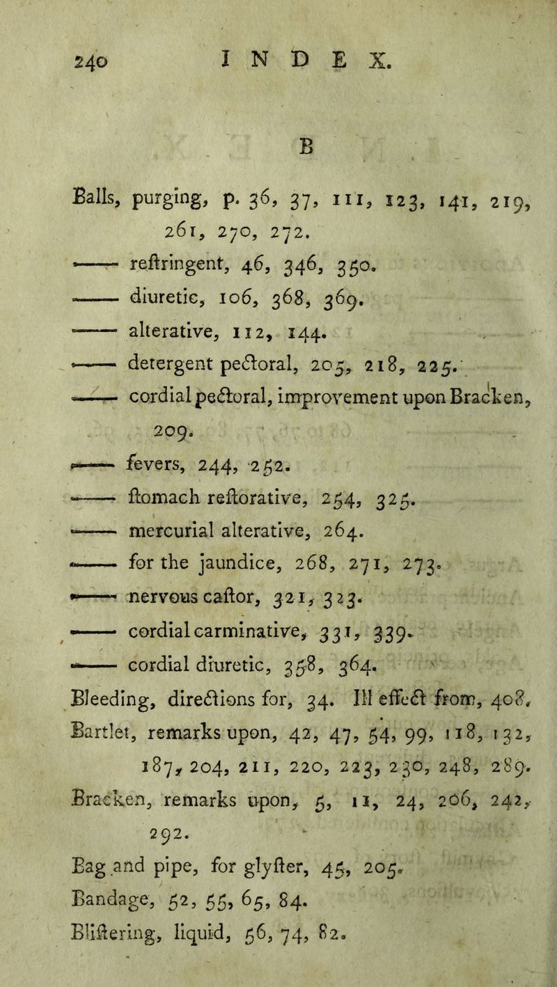 B Balls, purging, p. 36, 37, in, 123, 141, 219, 261, 270, 272. *—r- reftringent, 46, 346, 350. diuretic, 106, 368, 369, alterative, 112, 144. detergent pedoral, 205, 218, 225/ — cordial pe6loral, improvement upon Bracken, 209. fevers, 244, -252. ftomach rellorative, 254, 325. — mercurial alterative, 264. for the jaundice, 268, 271, 273. nervous caftor, 321, 323. —- cordial carminative, 331, 339. cordial diuretic, 358, 364. Bleeding, dire(?lions for, 34, III effedf from, 408^ Bartlet, remarks upon, 42, 47, 54, 99, 118, 132, 187^204, 211, 220, 223, 230, 248, 289. Bracken, remarks upon, 5, ii, 24, 206, 242,- 292. Bag and pipe, for glyfter, 45, 205. Bandage, 52, 55, 65, 84. Bliftering, liquid, 56, 74, 82.