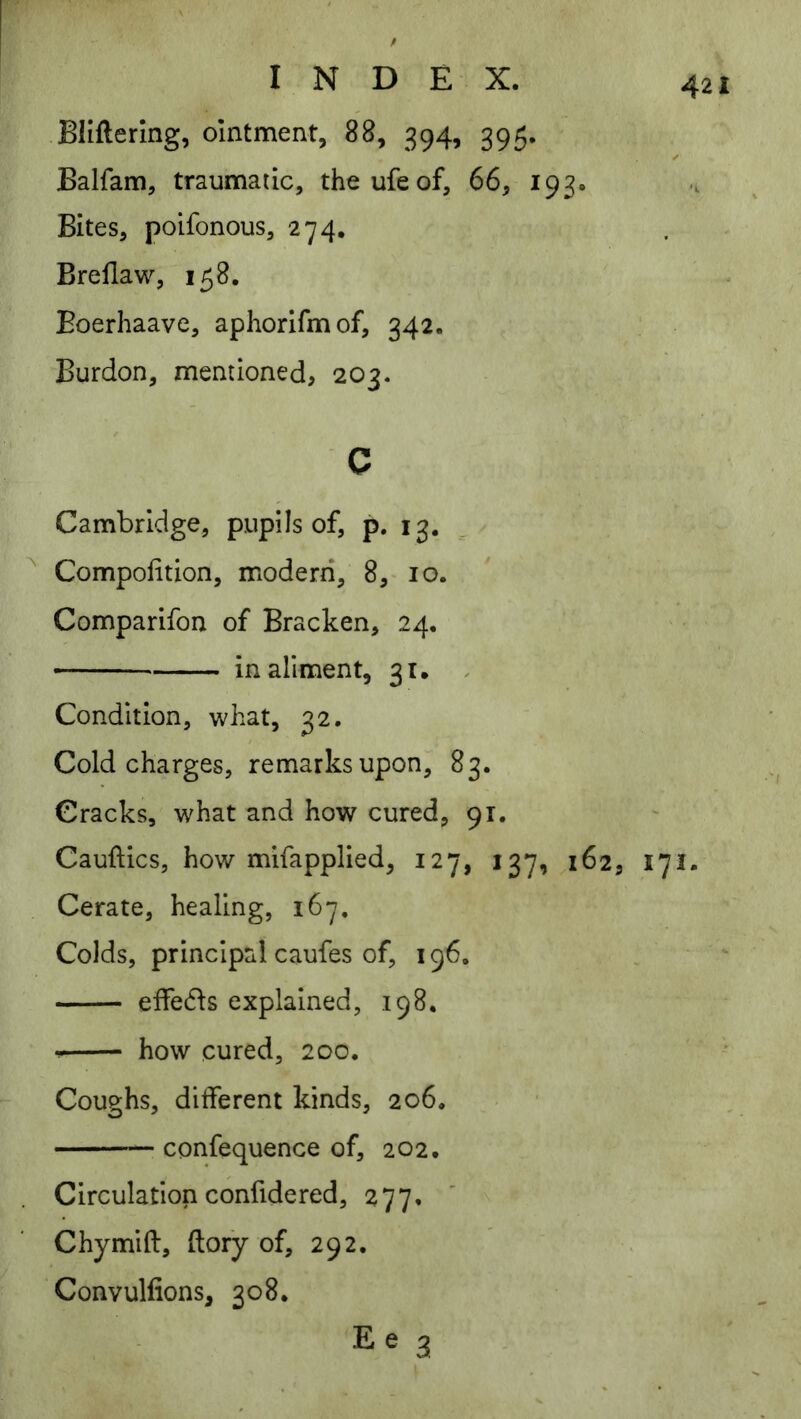 BHftermg, ointment, 88, 394, 395. Balfam, traumatic, theufeof, 66, 193. Bites, poifonous, 274. Brellaw, 158. Eoerhaave, aphorifmof, 342. ; Burdon, mentioned, 203. c Cambridge, pupils of, p. 13. ^ Compolition, modern, 8,- 10. Comparifon of Bracken, 24. in aliment, 31. , Condition, what, 32. Cold charges, remarks upon, 83. Cracks, what and how cured, 91. Cauftics, how mifapplied, 127, 137, 162, 171. Cerate, healing, 167. Colds, principal caufes of, 196. eifeds explained, 198. how cured, 200. Coughs, dilferent kinds, 206. confequence of, 202. Circulationconfidered, 277. Chymift, ftoiy of, 292, Convulfions, 308. 3