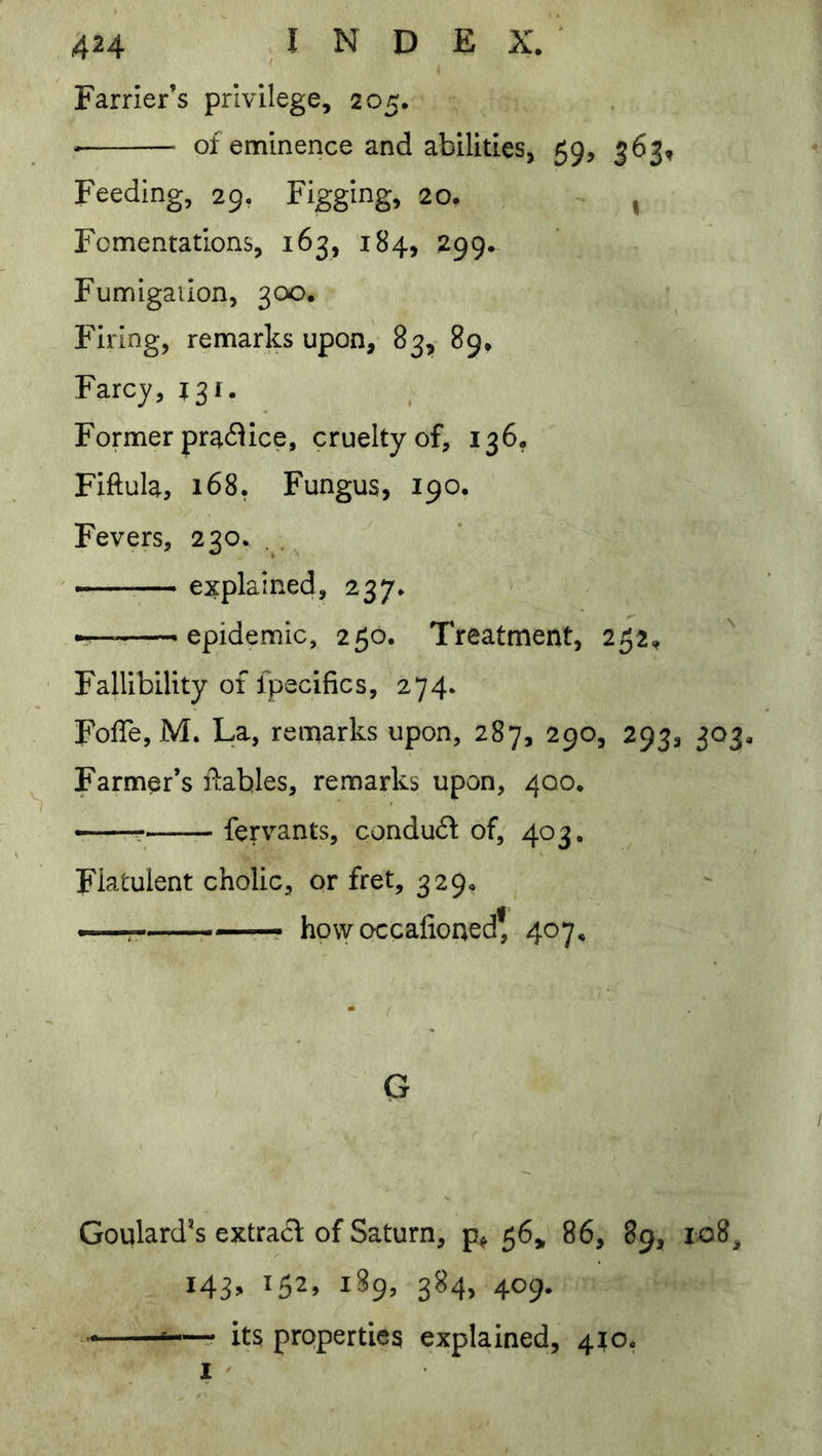 Farrier’s privilege, 205. -— of eminence and abilities, 59, 363, Feeding, 29. Figging, 20, - , Fomentations, 163, 184, 299. Fumigailon, 300. Firing, remarks upon, 83, 89. Farcy, 131. Former practice, cruelty of, 136, Fiftula, 168. Fungus, 190. Fevers, 230. . . explained, 237. — epidemic, 250. Treatment, 252, Fallibility of fpecifics, 274. FolTe, M. La, remarks upon, 287, 290, 293, 303. Farmer’s llahles, remarks upon, 400. ^—r fervants, condu6l of, 403. Flatulent cholic, or fret, 329, how occafioned* 407, G Goulard*s extract of Saturn, 56,, 86, 89, 108, 143, 152, 189, 384, 409. its properties explained, 4^0. I