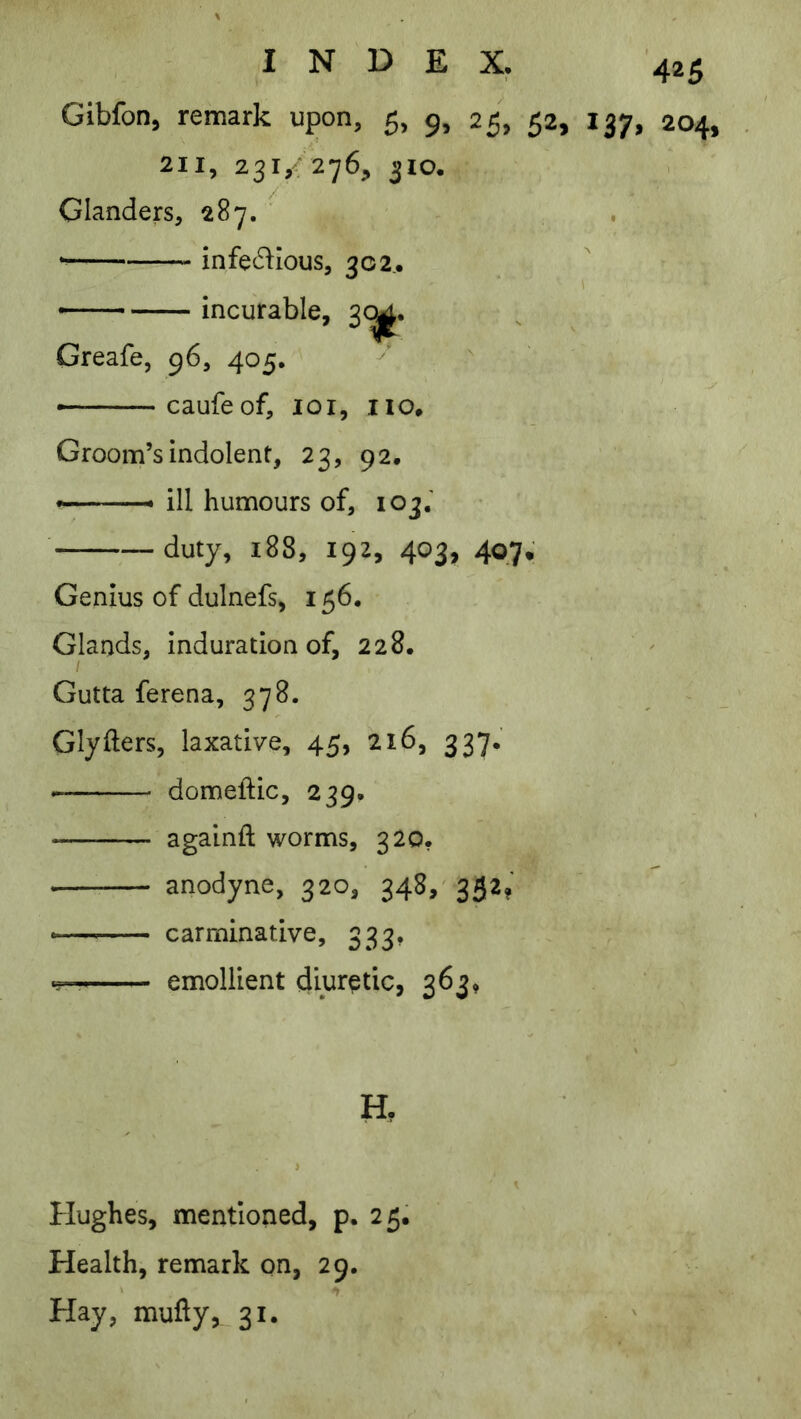 Gibfon, remark upon, 5, 9, 25, 52, 137, 204, 2II, 23I,< 276;» 310. Glanders, 287. ’ * infectious, 302,. incurable, 3(^. Greafe, 96, 405. ► caufeof, loi, no. Groom’s indolent, 23, 92. ■ ^ ill humours of, 103.' duty, 188, 192, 403, 407. Genius of dulnefs, 156. Glands, induration of, 228, ^ Gutta ferena, 378. ~ Glyfters, laxative, 45, 216, 337, domeftic, 239. againft worms, 320. anodyne, 320, 34S,'352? carminative, 333, emollient diuretic, 363, H, Hughes, mentioned, p. 25. Health, remark on, 29. Hay, muty,_ 31.