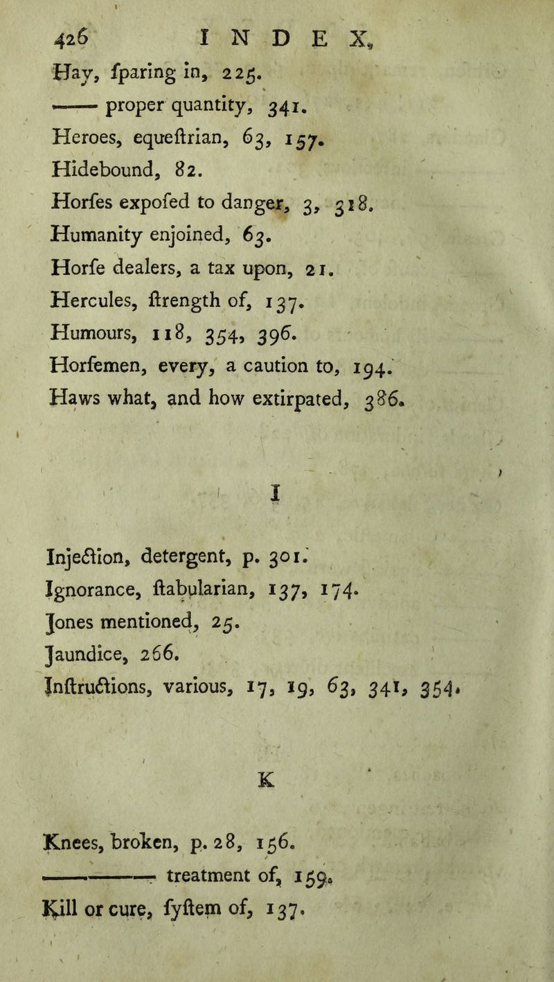 Hay, fparlng in, 225. — proper quantity, 341. Heroes, equeftrian, 63, 157, Hidebound, 82. Horfes expofed to danger, 3, 318. Humanity enjoined, 63. Horfe dealers, a tax upon, 21. Hercules, ftrength of, 137. Humours, 118, 354, 396. Horfemen, every/ a caution to, 194.' Haws what, and how extirpated, 386. ' I Inje61ion, detergent, p. 301.' Ignorance, ftabularian, 137, 174. Jones mentioned, 25. Jaundice, 266. ! Inftfuftions, various, 17, 19, 63, 341, 354, K Knees, broken, p. 28, 156. — r treatment of, 159* lUllorcure, fyftem of, 137.