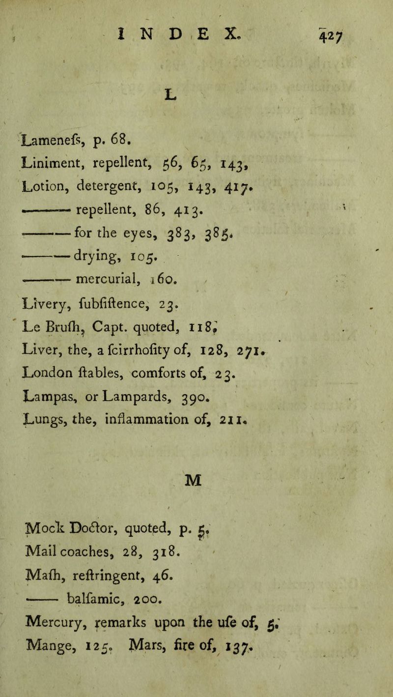 L lamenefs, p. 68. Liniment, repellent, 56, 65, 143, Lotion, detergent, 105, 143, 417* —repellent, 86, 413. —for the eyes, 383, 385* ■ drying, 105. mercurial, 160. Livery, fubfiftence, 23. Le Brufh^ Capt. quoted, Ii8i Liver, the, a fcirrhofity of, 128, 271. London ftables, comforts of, 23. Lampas, or Lampards, 390. Lungs, the, inflammation of, 21 M Mock Do61or, quoted, p. Mail coaches, 28, 318. Mafh, reftringent, 46. balfamic, 200. Mercury, remarks upon the ufe of, 5; Mange, 1250 Mars, fire of, 137*