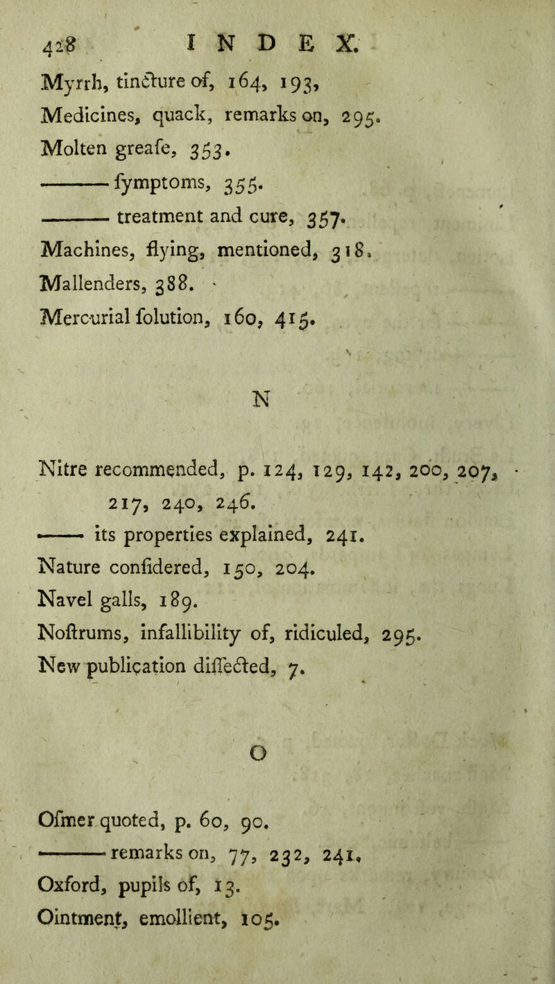 Myrrh, tlnilure c^, 164, 193, Medicines, quack, remarks on, 295. Molten greafe, 353, fymptoms, 355. treatment and cure, 357. Machines, flying, mentioned, 318. Mallenders, 388. • Mercurial folution, 160, 415. s N Nitre recommended, p. 124, 129, 142, 20b, 217, 240, 245. —- its properties explained, 241. Nature confidered, 150, 204, Navel galls, 189. Noftrums, infallibility of, ridiculed, 295. New publication dilTeded, 7. O Ofmerquoted, p. 60, 90. — remarks on, 77, 232, 241, Oxford, pupils of, 13. Ointment, emcJllent, 105.