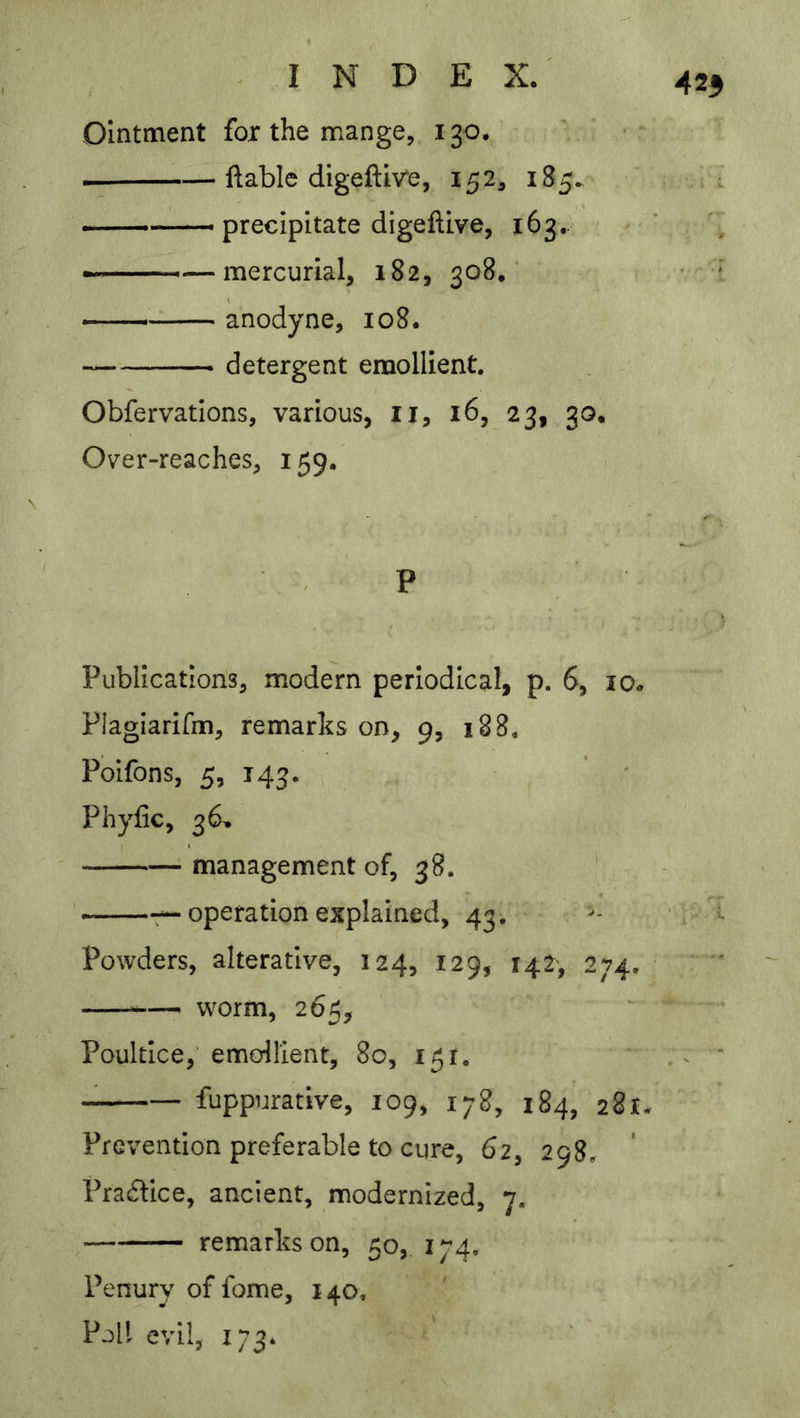 425 Ointment for the mange, 130. ftablc digeftiv'e, 152, 185. precipitate digeftive, 163. '■—mercurial, 182, 308,' — anodyne, 108. detergent emollient. Obfervations, various, li, 16, 23, 30. Over-reaches, 159. , P Publications, modern periodical, p. 6, 10. Plagiarifm, remarks on, 9, 188. Polfons, 5, 143. Phyfic, 36.. management of, 38. —7—operation explained, 43. Powders, alterative, 124, 129, 142, 274. — worm, 265, Poultice, emoilient, 80, 151. fuppurative, 109, 178, 184, 281. Prevention preferable to cure, 62, 298. Pradice, ancient, modernized, 7. remarks on, 50, 174, Penury of fome, 140, Poll evil, 173* .. i'