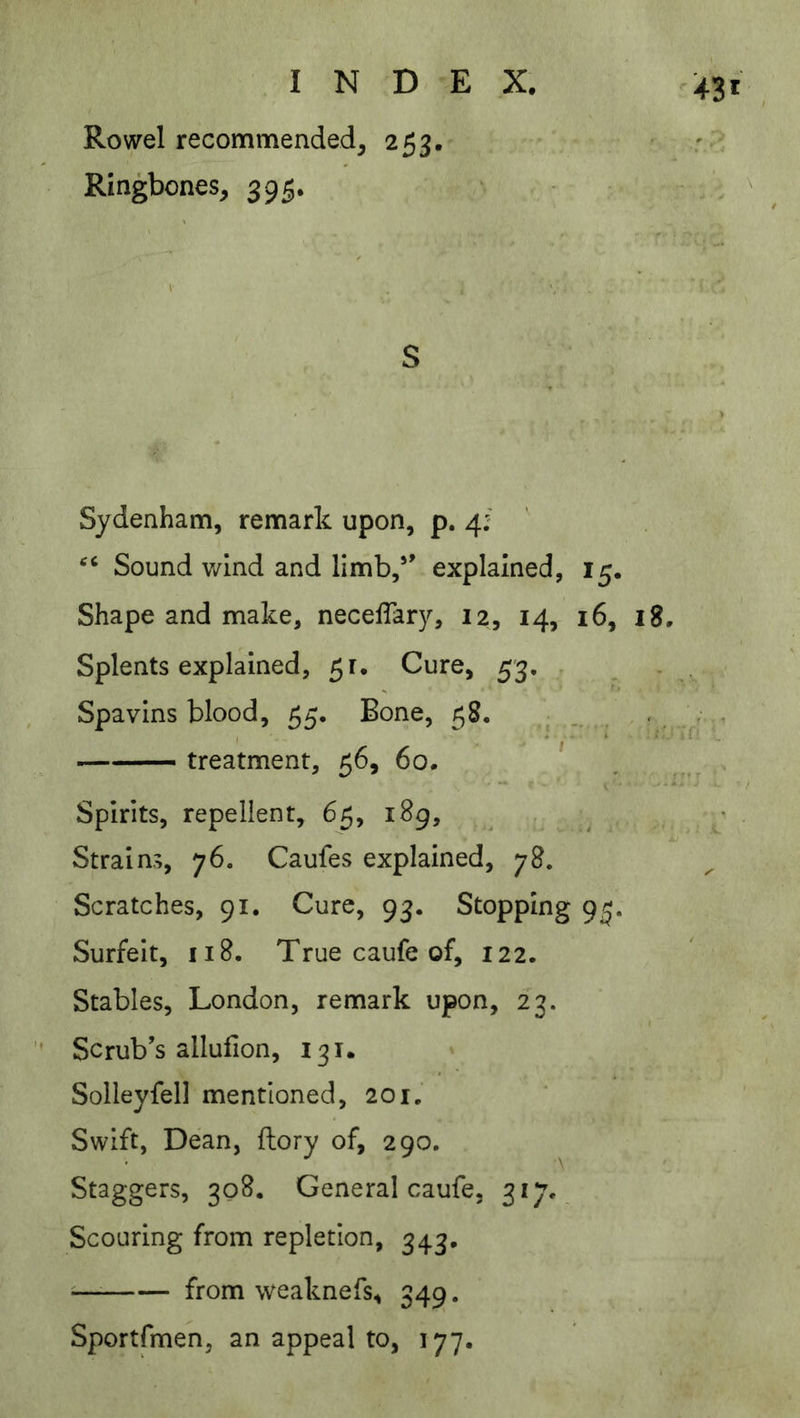 ^43 Rowel recommended, 253. Ringbones, 395. S Sydenham, remark upon, p. 4:' Sound wind and limb,*’ explained, 15. Shape and make, necefTary, 12, 14, 16, 18. Splents explained, 51. Cure, 53, . Spavins blood, 55. Bone, 58, . , ^ . treatment, 56, 60. ' Spirits, repellent, 65, 189, i. Strains, 76. Caufes explained, 78. Scratches, 91, Cure, 93. Stopping 9^. Surfeit, 118. True caufe of, 122. Stables, London, remark upon, 23. Scrub’s allufion, 131. » Solleyfell mentioned, 201. Swift, Dean, fliory of, 290. Staggers, 308. General caufe, 317*, Scouring from repletion, 343, from weaknefs, 349. Sportfmen, an appeal to, 177.