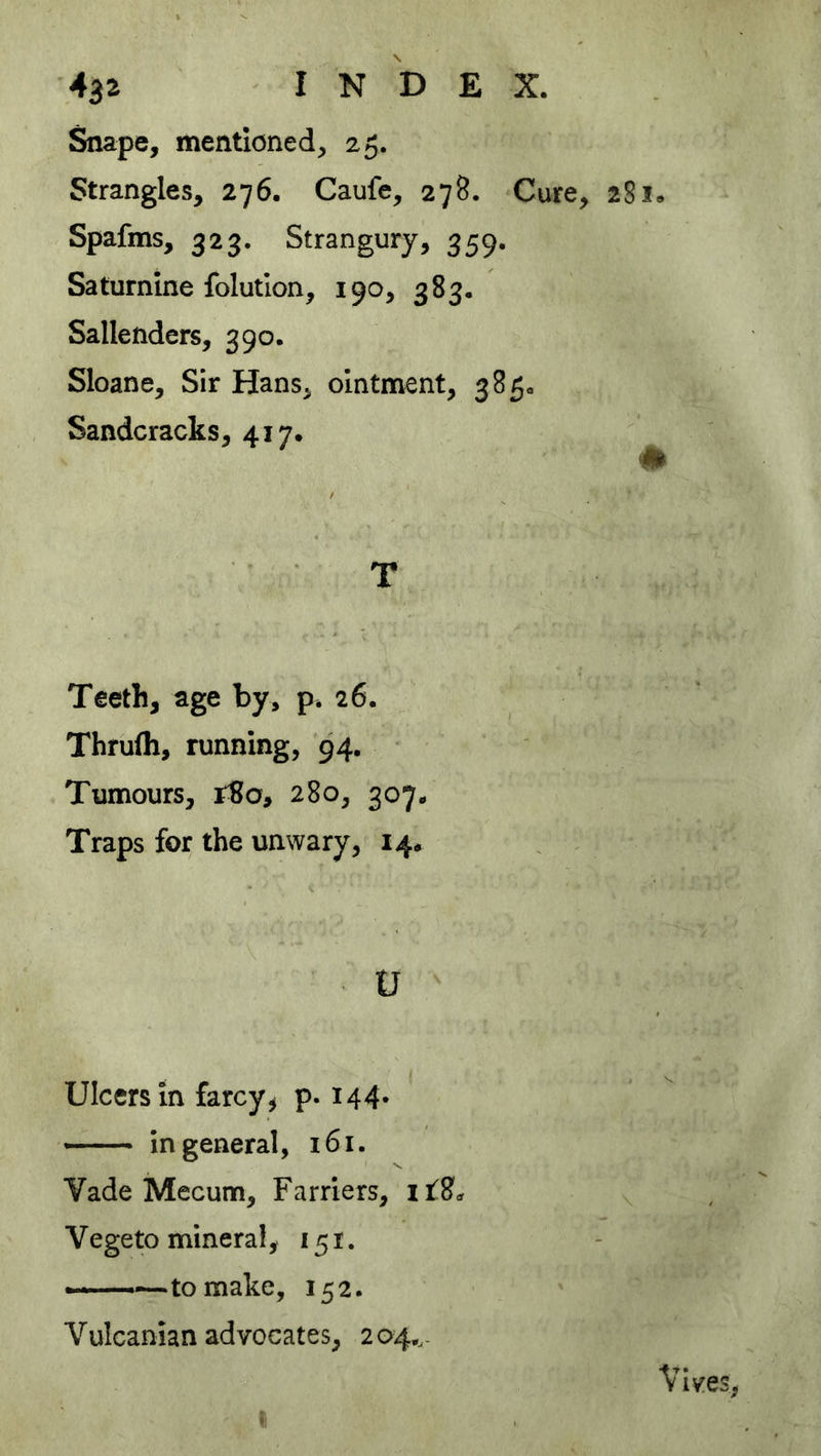 Snape, mentioned, 25. Strangles, 276. Caufe, 278. Cure, 28 Spafms, 323. Strangury, 359. Saturnine folutlon, 190, 383. Sallenders, 390. Sloane, Sir Hans, ointment, 385. Sandcracks, 417. m T Teeth, age by, p. 26. Thrufli, running, 94, Tumours, r8o, 280, 307. Traps for the unwary, 14. U Ulcers in farcy ^ p. 144* — in general, 161. Yade Mecum, Farriers, it2<, Vegeto mineral, 151. ——to make, 152. Vulcanian advocates, 2 04..- Vives, I