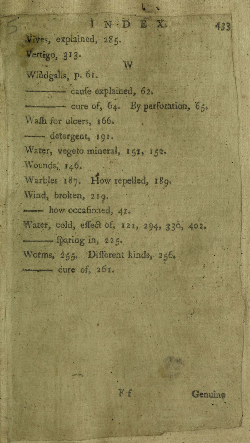 • Vlyes, explained, 285. Vertigo, 313. V W WIndgalls, p. 6i:. -—r cauie explained, Sii. —- cure of, 64. By perforation, 65^ WaHi for ulcers, 1664 , —detergent/ 191* Water, vegeta mineral, 151, 152* Wounds,. 146. . . Warbles 187. ttow repelled, 189. Wind, broken, 219/ t —T- how occafioned, 41* Water, cold, elfet^ of, 121, 294, 33c, 402* •—fparing in^ 225. Wofrns, ^55* , Different kinds, 256* cure of, 261, 433) 1 . Genuine