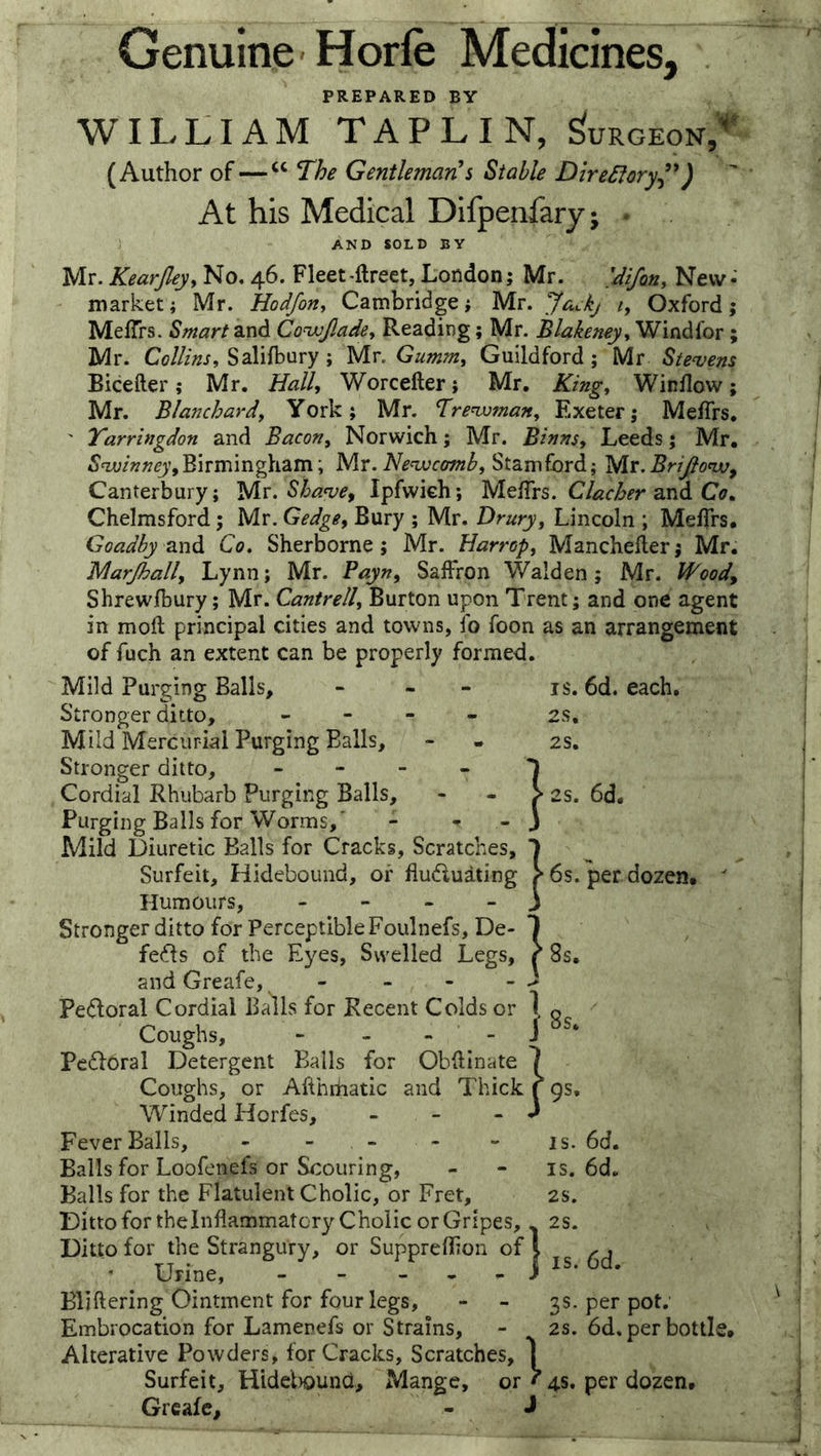 Genuine Horfe Medicines, Burgeon. PREPARED BY WILLIAM TAPLIN, (Author of — The GentlemarCs Stable DireSiory^') At his Medical Difpenfary; • AND SOLD BY Mr. Kearjley, No, 46. Fleet-ftreet, London; Mr. 'difotiy New-' market; Mr. Hodfotty Cambridge; Mr. Jackj i, Oxford; MelTrs. Smart Convjladey Reading; Mr. Blakeney^ Windl'or; Mr. Collinsy Salifbury ; Mr. Gummy Guildford ; Mr Ste^vens Bicefter; Mr. Hally Worcefter; Mr. Kingy Winflow; Mr. Blanchardy York; Mr. Tre^maity Exeter; Meffrs, ' Tarringdon and Bacony Norwich; Mr. Binnsy Leeds; Mr. Birmingham; Mr. Stamford; yix.BriJionv^ Canterbury; yix. Sha^e^ Ipfwich; Clacher zxlA Co» Chelmsford; Mr. Gedge, Bury ; Mr. Druryy Lincoln ; MefTrs. Goadby Co. Sherborne; Mr. Harropy Mancheilerj Mr. Marjhally Lynn; Mr. Bayny Saffron Walden; Mr. Woody Shrewfbury; Mr. Cantrelly Burton upon Trent; and one agent in moft principal cities and towns, fo foon as an arrangement of fuch an extent can be properly formed. Mild Purging Balls, - - - is. 6d. each. Stronger ditto, - - - - 2s, Mild Mercurial Purging Balls, - - 2s. Stronger ditto, - - - - j Cordial Rhubarb Purging Balls, - - > 2s. 6d. Purging Balls for Worms,' - - - 3 Mild Diuretic Balls for Cracks, Scratches, 1 Surfeit, Hidebound, of fludluating ? 6s. per dozen.  Humours, - - - - J Stronger ditto for Perceptible Foulnefs, De- 1 fedfs of the Eyes, Swelled Legs, r 8s. and Greafe,. - - - - ^ Pedforal Cordial Balls for Recent Colds or 1 Coughs, - - - - J Pcdforal Detergent Balls for Obftinate Coughs, or Afthifiatic and Thick Winded Horfes, Fever Balls, ----- is. 6d. Balls for Loofenefs or Scouring, - - is. 6d. Balls for the Flatulent Cholic, or Fret, 2s. DittoforthelnflammatcryChoiic or Gripes,.. 2s. Ditto for the Strangury, or Supprefhon | 5 cj Urine, - - - , • j ^ ' Bliftering Ointment for four legs, - - 3s. per pot. Embrocation for Lamenefs or Strains, - 2s. 6d. per bottle. Alterative Powders, for Cracks, Scratches, 1 Surfeit, Hideliound, Mange, or f 4s. per dozen. Grcafc, - J 8 s, jgs.