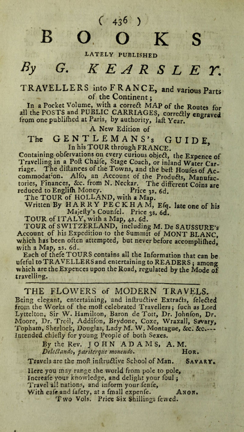 books LATELY PUBLISHED By G. KEARSLEY, TRAVELLERS into FRANCE, and various Parts of the Continent; In a Pocket Volume, with a correft MAP of the Routes for all the POSTS and PUBLIC CARRIAGES, correftly engraved from one publifhed at Paris, by authority, Jaft Year. A New Edition of The GENTLEMANS’s GUIDE In his TOUR through FRANCE. * Containing' obfervations on every curious objedl, the Expence of Travelling in a Poll Chaife, Stage Coach, or inland Water Car- riage. The dillances of the Towns, and the bell Houfes of Ac- commodat’on. Alfo, an Account of the Produfts, Manufac- tories, Finances, &c. from N. Neckar.^ The different Coins are reduced toEnglilh Money. Price 3s. 6d. The TOUR of HOLLAND, with a Map. Written By HARRY PECKHAM, Efq. late one of his Majelly’s Counfel. Price 3s. 6d. TOUR of ITALY, with a Map, 4s. 6d. TOUR of SWITZERLAND, including M. De SAUSSURE’s Account of bis Expedition to the Summit of MONT BLANC, which has been often attempted, but never before accomplilhed) with a Map, as. 6d., Each of thefe TOURS contains all the Information that can be ufeful to TRAVELLERS and entertaining to READERS j among which are theExpcnces upon the Road, regulated by the Mode of travelling. THE FLOWERS of MODERN TRAVELS. Being elegant, entertaining, and inllrucflive Extradls, fele<5led from the Works of the molt celebrated Travellers; fuch as Lord Lyttelton, Sir W. Hamilton, Baron de Tott, Dr. Johnfon, Dr. Moore, Dr. Troil, Addifon, Brydone, Coxe, Wraxall, Savary, Topham, Sherlock, Douglas, Lady M. W. Montague, &c. &c.-— Intended chiefly for young People of both Sexes. By the Rev. J O FI N A D A M S, A. M. jyehSlandoi fariterque monendo. Hor, Travels are the moll inflrudllve School of Man. Savary, Here you may range the world from pole to pole, Increafe your knowledge, and delight your foul; Travel all nations, and inform your fenfe. With eafe and fafety, at a fmall expenfe. Anow» T wo Vols. Price Six Shillings fewed.
