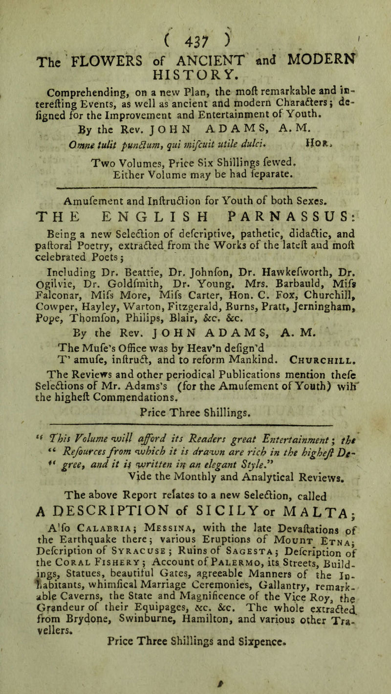 The FLOWERS of ANCIENT and MODERN HISTORY. Comprehending, on a new Plan, the moft remarkable and in- terefting Events, as well as ancient and modern Charafters; dc- figned for the Improvement and Entertainment of Youth. By the Rev. JOHN A D A M S, A. M. tuUt pundumt qui mifcuit utile dulci. IIOR> Two Volumes, Price Six Shillings fewed. Either Volume may be had feparate. Amufement and Inftru£lion for Youth of both Sexes. THE ENGLISH PARNASSUS: Being a new Seledion of defcrlptive, pathetic, didadlic, and palloral Poetry, extracted from the Works of the latell and moft celebrated Poets j Including Dr. Beattie, Dr. Johnfon, Dr. Hawkefworth, Dr. Ogilvie, Dr. Goldfmith, Dr. Young, Mrs. Barbauld, Mifa Falconar, Mifs More, Mifs Carter, Hon. C. Fox, Churchill, Cowper, Hayley, Warton, Fitzgerald, Burns, Pratt, Jerningham, Pope, Thomfon, Philips, Blair, &c, &c. By the Rev. JOHN ADAMS, A. M. The Mufe’s Office was by Heav’n defign’d T’ amufe, inftrudf, and to reform Mankind. Churchill. The Reviews and other periodical Publications mention thefc Seledlions of Mr. Adams’s (for the Amufement of Youth) wiE the higheft Commendations. Price Three Shillings. ** This Volume njjill afford its Readers great Entertainment \ thi “ Refources from ^hich it is dra^n are rich in the higheft Dg ** gree, and it isi VJritten in an elegant Styled' Vjde the Monthly and Analytical Reviews, The above Report relates to a new Seledlion, called A DESCRIPTION of SICILYor MALTA; Alfo Calabriai Messina, with the late Devaftations of the Earthquake there; various Eruptions of Mouht Etna* Defcription of Syracuse; Ruins of Sagesta; Defcription of the Coral Fishery ; Account of Palermo, its Streets, Build- ings, Statues, beautiful Gates, agreeable Manners of the In- liabitants, whimfical Marriage Cereiponies, Gallantry, remark- able Caverns, the State and Magnificence of the Vice Roy, the Grandeur of their Equipages, ^cc. &c. The whole extra<fted. from Brydone, Swinburne, Hamilton, and various other Tra- vellers. Price Three Shillings and Sixpence. 0