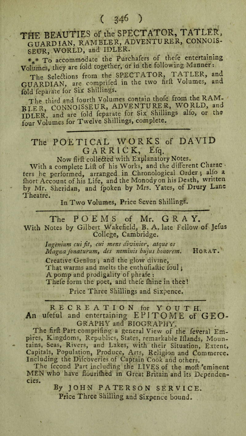 ' ( 346 ) THE BEAUTIES of the SPECTATOR, TATLER, guardian, rambler, adventurer, CONNOIS- SEUR, WORLD, and IDLER. * * To accommodate the Purchafers of thefe entertaining Volumes, they are fold together, or in the following Manner; The Seleftions from the SPECTATOR, TATLER, and GUARDIAN, are comprifed in the two nrit Volumes, and fold feparate for Six Shillings. The third and fourth Volumes contain thofe from the RAM- BLER CONNOISSEUR, ADVENTURER, WORLD, and IDLER*, and are fold feparate for Six Shillings alfo, or the four Volumes for Twelve Shillings, complete. The POETICAL WORKS of DAVID GARRICK, Efq. Now firft collefted with Explanatory Notes. With a complete Lift of his Works, and the different Charac - ters he performed, arranged in Chronological Order 5 alfo a fliort Account of his Life, and the Monody on his Death, written by Mr. SJieridan, and fpoken by Mrs. Yates, of Drury Lane Theatre. In Two Volumes, Price Seven Shillings. The POEMS of Mr. G R A Y. With Notes by Gilbert Wakefield, B. A. late Fellow of Jefus College, Cambridge. Jngentum cui fit, cut mens dlvinior, atque os Magna fonaturum, des nominis hujus honorem. HoRAT. Creative Genius; and the glow divine, That warms and melts the enthufiaftic foul \ A pomp and prodigality of phrafe ; Thefe form the poet, and thefe fhine in thee! Price Three Shillings and Sixpence. RECREATION for YOUTH. An ufeful and entertaining EPITOME of GEO- GRAPHY and BIOGRAPHY. The firft Part comprifing a general View of the feveral Em- pires, Kingdoms, Republics, States, remarkable Iflands, Moun- tains, Seas, Rivers, and Lakes, with their Situation, Extent, Capitals, Population, Produce, Arts, Religion and Commerce. Including the Difebveries of Captain Cook and others. The fecond Part including the LIVES of the moft’eminent MEN who have flourifhed in Great Britain and its Dependen- cies, By JOHN PATERSON SERVICE.