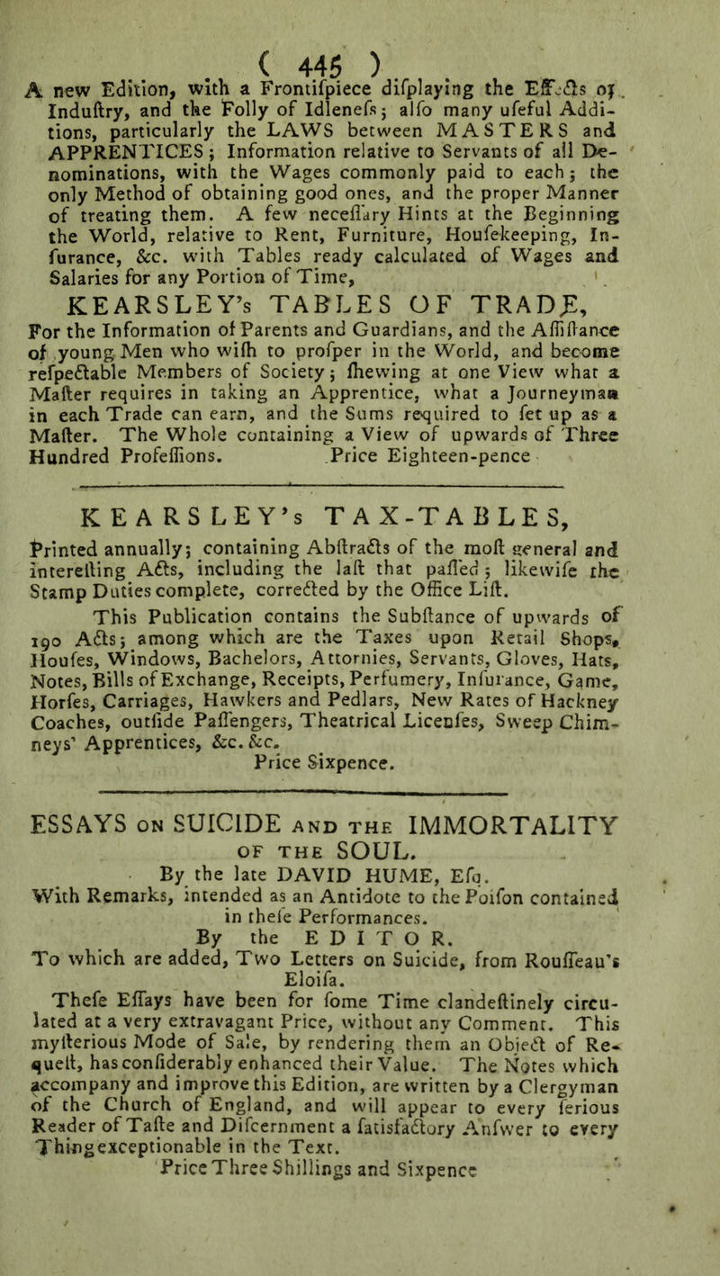 A new Edition, with a Frontifpiece difplaylng the oj.. Induftry, and the Folly of Idlenefsj alfo many ufeful Addi- tions, particularly the LAWS between MASTERS and APPRENTICES ; Information relative to Servants of all I>e- nominations, with the Wages commonly paid to each; the only Method of obtaining good ones, and the proper Manner of treating them. A few necefl'ary Hints at the Beginning the World, relative to Rent, Furniture, Houfekeeping, In- furance, &c. with Tables ready calculated of Wages and Salaries for any Portion of Time, , ', KEARSLEY’s TABLES OF TRADj:, For the Information of Parents and Guardians, and the AffiiTance of .young Men who wifh to profper in the World, and becoine refpedable Members of Society; fhewing at one View what a Mafter requires in taking an Apprentice, what a Journeyman in each Trade can earn, and the Sums required to fet up as a Mafter. The Whole containing a View of upwards of Three Hundred Profeflions. Price Eighteen-pence KEARSLEY’s TAX-TABLES, Printed annually; containing Abftrads of the moft tieneral and intererting A£fs, including the laft that palled ; likewife ihc - Stamp Duties complete, corrected by the Office Lift. This Publication contains the Subftance of upwards of 190 Adis; among which are the Taxes upon Retail Shops# lloufes, Windows, Bachelors, Attornies, Servants, Gloves, Hats, Notes, Bills of Exchange, Receipts, Perfumery, Infuiance, Game, Horfes, Carriages, Hawkers and Pedlars, New Rates of Hackney Coaches, outiide Paflengers, Theatrical Licenfes, Sweep Chim- neys’ Apprentices, &c. &c. Price Sixpence. ESSAYS ON SUICIDE and the IMMORTALITY OF THE SOUL. By the late DAVID HUME, Efq. With Remarks, intended as an Antidote to thePoifon contained in thele Performances. By the E D I T O R. To which are added. Two Letters on Suicide, from RoufTeau’s Eloifa. Thefe Effays have been for fome Time clandeftinely circu- lated at a very extravagant Price, without any Comment. This myrterious Mode of Sale, by rendering thern an ObiedI of Re- quell, has confiderabiy enhanced their Value. The Notes which accompany and improve this Edition, are written by a Clergyman of the Church of England, and will appear to every ferious Reader ofTafte and Difcernment a fatisfadlory Anfwer to every Thingexceptionable in the Text.