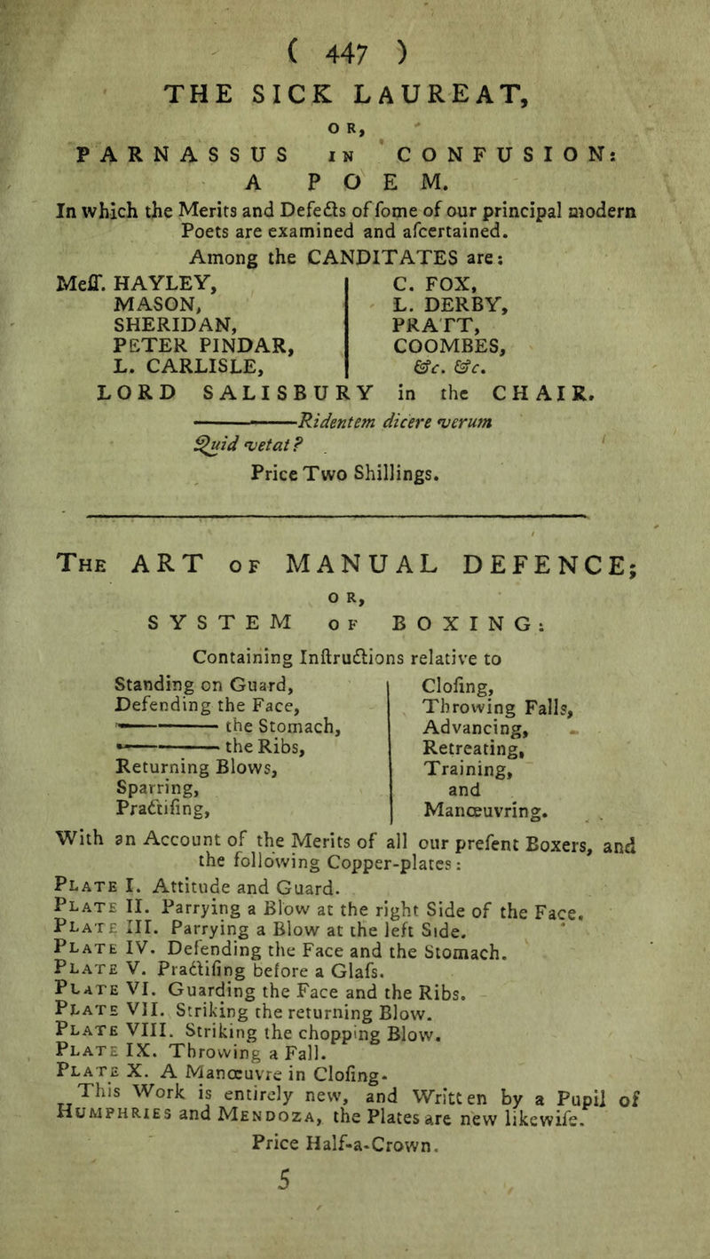 THE SICK LAUREAT, PARNASSUS A 0 R, 1 N p o' CONFUSIONS E M. In which the Merits and Defers ofTome of our principal modern Poets are examined and afcertained. Among the CANDITATES are; Meff. HAYLEY, MASON, SHERIDAN, PETER PINDAR, L. CARLISLE, LORD SALISBURY C. FOX. L. DERBY, PRATT, COOMBES, in the CHAIR. -Ridmtem dicere njcrum ^id •vetat ? Price Two Shillings. The ART of MANUAL DEFENCE; O R, SYSTEM OF BOXING: Containing Inftruflions relative to Standing on Guard, Defending the Face, the Stomach, the Ribs, Returning Blows, Sparring, Pradtifing, doling. Throwing Falls, Advancing, Retreating, Training, and Manoeuvring. With an Account of the Merits of all our prefent Boxers, and the following Copper-plates: Plate I. Attitude and Guard. Plate II. Parrying a Blow at the right Side of the Face. Plate III. Parrying a Blow at tHe left Side. Plate IV. Defending the Face and the Stomach, Plate V. Pradifing before a Glafs. Plate VI. Guarding the Face and the Ribs. Plate VII. Striking the returning Blow. Plate VIII. Striking the chopping Blow, Plate IX. Throwing a Fall. Plate X. A Manoeuvre in Cloling- This Work is entirely new, and Written by a Pupil of Humphries and Mendoza, the Plates are new likewife. Price Half-a-Crown. 5