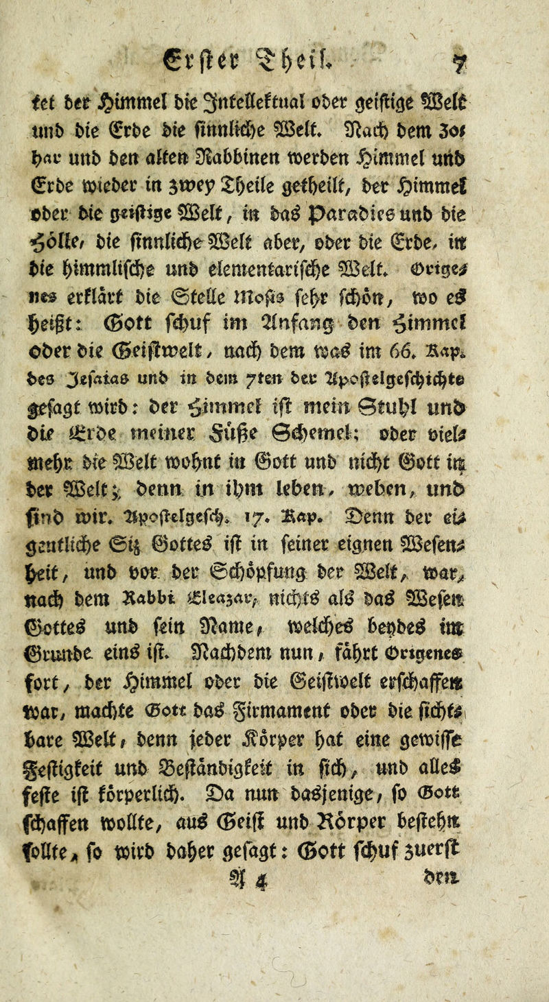 itt htt bie 3nfcKeftnal ober geizige ?(BcK uiib bie ®rbe bie fînnlifïje ?S3elf. beitt Sot bac uttb belt aifett Dîabbinett werben Jpimmcl uiM» (Zrbe wieber in jtney X&eiie getbeili, ber Rimmel »bec bie o«t<ïjge «Self, in bné parnbieennb bie ^ôllei bie ftnnli<i&e SßSeif aber, ober bie (Sebe, iti bie biwiîilifi^e unb elementarifd^e ?S3eit wetge# «es êcflâvt bie 0feile mofis fc^r fdbôtt^ wo e5 ^eift: ©Ott fi^uf im îinfang bett Rimmel Ober bie (Bei^welt / nad^ bem wné im 66, bes 3ef«i«s unb t» bem pen bec îf^ojielgefcbt^*® gefagt wirb : ber ^immeî ijî meitt Stu^I unî> bie flErbe «leinec Sûfte ©4)rnteA; ober bieU ate^iK bie 5Belt wo&nt in ©oit unb nid^t ©ofd it| ber ÇSSelti; benn itt it>m leben, weben, unb finb wir. •Mi?o(ï«Igef<^. 17. K«p. 2>cnn ber ci# gcnflid^)e ©ij ©ofteé ifl in feiner eignen SBefen# ^it, unb bor: ber ©(bopfun^ ber SSelt, war,! nad^ bent X«bbi leuajac,. nid)té aB baé SBefett ©ofteé ttnb fein Sîamcf weld&eë bcçbeé tnt ©runbe ciné ifî. Sîadbbem nun f fâ^ct ©ctgeitt® fort / ber J^immel ober bie ©eilïvoelt erfd&affe« Wût, œaebfc <Bott baß gicraament ober bie fîd&fÿi bare SEett» benn feber j?ôrper ^at eine gewiffe gelîigfeit unb ^e^ânbigfeid in fid&, unb aûeé fefïe ifl fôrperiicb. Sa mut bo^jenigc/ fo <5otr fdt)affett woßfe, anê (Betfi unb Körper befiehlt foUie;, fo wirb bô^er gefagt t (Bott fdE>uf