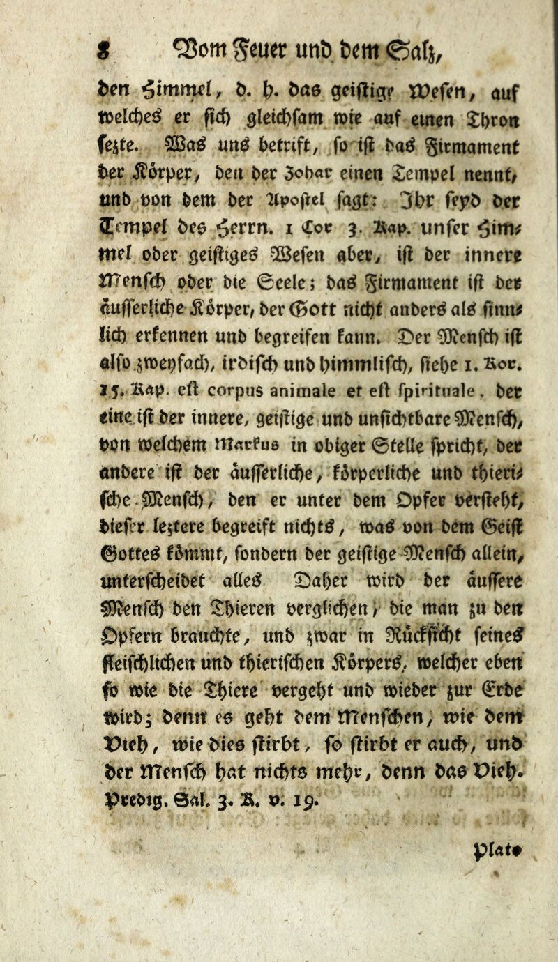 g ^mtt unî). tm Catj, Öen t>. ô- î>n0 gciffig? ïDcfen, auf teclcfecé er ftd) âlctd)fam »rc auf einen Stroit feite. 5SSaé uns ktrift, fo tfi baé gtcmamenf ter Äörper/ ben bcc 3obac einen Tempel nennte nnb üon bem ber îtpo|tei fogt : 3öc fepb ber STempel öee ^ettn. i €ot 3. »ap, unfer ^inxf mel ober geipigeö 2Befen «becy i|l ber innere îTrenfet» ober bte ©eele; baö Sirmament ifî bee cufferlidbe jîôrper, ber (Sott rdt^t onberéal^ ftnn« ltd) erfennen unb begreifen fann. Der ?0îenfd) i(l «Ifo jtoepfad), irbifd) unb öininilifd), (tebe i, Soc. If. Brtp. eft corpus animale et eft fpiritnale . bet eine tfi ber innere, getfitge unb unftd)tbarcîOîenfdb/ bon »efefeem m«cfu8 in obiger ©feile fprid)f, bet önbere iü ber nufferlidbe, förperlid)c unb tbteri# fdie JSKcnfd), ben er unter bem Opfer pèrfiebf, btefer letfere begreift nid)td, toad oon bem ©eifl ©otted fbmmt, fonbern ber geifitge SWenfd) aüda, tmterftfeeibef ollcd Sabtt witb bcc auffere SKenfd) bett Sbicren Perglicben y bte man ju be« Opfern braud)te, unb itoar in 9ïucf|^cf)f fctneid ficiftblt^en unb fbiertfeben .S'prperd, »clcbcr eben fo töte bte Sbictc pergebt unb »icbet sur ©rbc tpirbi benn eo gebt bem tlTenfcben, wie bent wie bies flirbt, fo fiirbt er nueb/«nb ber ïtTenfeb bat niebts m^t, benn bae Pieb*