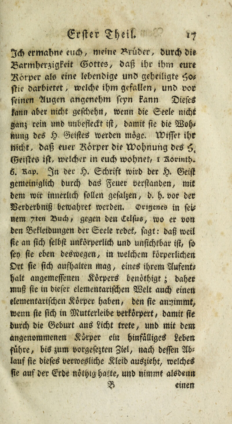 €rjler i? 5dE> fritiûbn? ntem« ?^ruber, Siurdf> î)i« ©oms/ bô^ i^c t^m cure !S6rpcr ale eine Icbenbige unb geheiligte fîie öarbietet, welche «hm gefallen / unb nor feinen ^ugen angenehnt feyn fann S5iefe3 fann aber nicht gcfd)ehtt, Wenn bie 8eele nichf ganj rein nnb unhcflccff ifïy bamif fte bie ?S3oh# nung beé Jç> ©eifîêé Werben wöge. ïüiffet ihr nicht, bah euer Sörber bte ït)ohnung beé ©eifîeé ifl, welcher in euch wohnet t socintb. ß. 'Eap. fjrt î>eL' 6(hrtff wirb ber ©eifl gemeiniglid) burdh böd gener eerjtanben, mit bem wir tnnerlt^ foüen gefaljen, b. h- bor ber SSerberbttth bewahret Werben, ©cigeneö in feÿ new 7ten Bud), gegen bett <£elfuß^ Wb et »Ott ben ^efleibuttgêtt ber 6cele rebet fagt t bag weil fie an gdh felbg nnförperliä) ünb ungChtbar ifl, fo feo ge eben beëwegctt/ in Welkem foryerlichen £)rf ge gdh aufhaiten wag, eineé ihrew ^nfent; half angewegenen Jîôrpecé benöfhtgt i baher wug ge in tiefer clewettfarighen ?lBelt auch einen elewentarifchen Vorher haben? ben ge anniwwf? Wenn ge gd> in îOîutferleibe »erförgert ? bawit ge burd) bie ©ebnet and îichf trete/ nnb mit bent angenowwctten ölöryee ein hinfaßtged ^eben führe/ bid juw »orgefejten 3iel/ nach begën 3lbf ïouf ge biefed oerwedlidhe iîleib audjicht, weldhed ge auf ber f rbe nôthiâ halte/ nnb nimmt aldbenn ^ einen