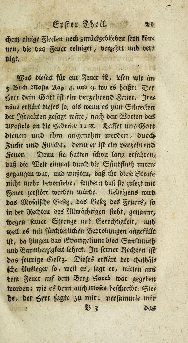 . €r|îei’ ' ai eittiâc Stccîcn noJi& prucîgeèlteBett feçtt Utt* nm, î)te Oas geuec ïctmact/ i?ec|e^ït unt cm tifgf, 9Brté t»iefc# fût eitt Sewct iß, fefett töte im 5 Bud) mofj$ s«i3- 4-, urt& 9. tüo eé &d§t: ©ce ^eiT îicin (5ott ijl ctrt e>cr3c^)rcnô 5fucr. «due erflâct feiefeé fo, alé wenn c^ jum ©dbrccfcit ter ^froelitett gefaxt wârè/ ncid) tett îSorten te^ 3(Pcfîef» ûtl tic '^ebraec 12 2î. fi.ôffct un0©Ott ticnen unt il^m angenehm werten, turc^ 5uctt unt Surent» tenn cr tfî ein »cr^cBrcnt Scucr. ©etm fit flatten fc^on fang erfahr en,! tag tic ÇSBelt cinmaf tueeft tic ©ûntjïntt unter# gegangen war, unt œugtcnr tag itr tiefe ©träfe uid^t tncf)r tetorgebC/ fontcra tag ge picät mit geuer {crgört werten wurtc, Uetrigené wirb tab 3)îofaifi^c @efcî> tab ©efej teb Seuerb^ fo in ter 9lcd)ten teb SfUraad&tigen gcf)t, genannt, wegen feiner ©trenge unt @crecl)tigfeif, unt weil eb mit fûrcf)ferlid&en SBetrtbungcn angcfùgt tg, ta tingen tab tÇioangcliuni Wob ©anftmutb unt 55armf)erâigfcit letret. 3n feiner îieetten ijï tas feurige (Befes. ©icfcb crflârf ter dtaltâi# fd)e Sfubleger fo, weil eb, fagf er, mitten aub tem Scucr auf tem Serg 'goceb war gegeben Worten; wie eb tenn auct uîofee tefdbreitt: @ic/ ^e, ter ^err fagte ju mir: uerfammle mir S 3 ta0