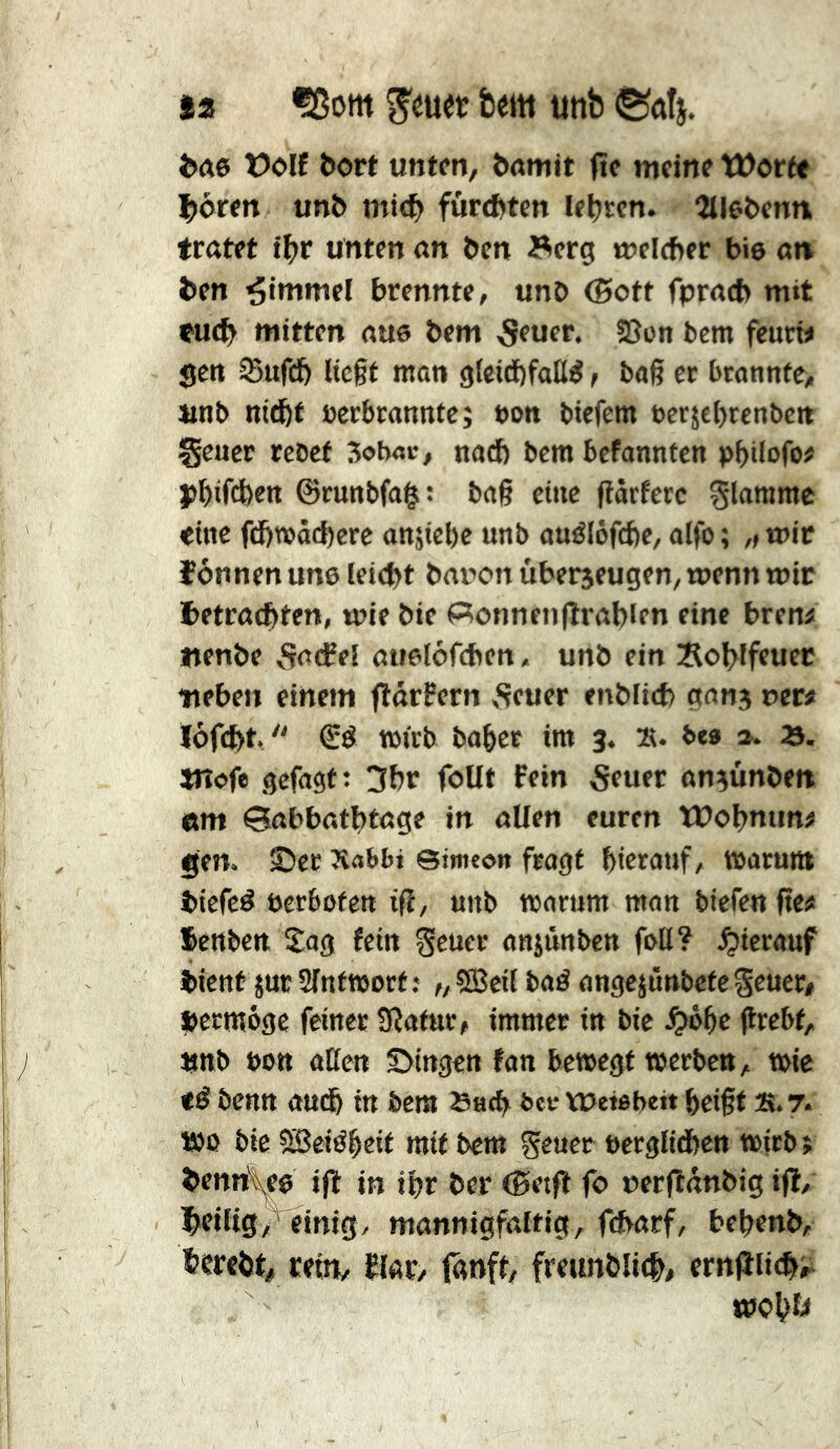 fa f8om S'éuet bem unb ©dti. t)olf bort unten, önmit fïe meine Worte ^dren unî> mi<f> furebten le|>rcn. îlleOenn trötet t^>r unten on &en Äerg melfher bie on ^en Rimmel brennte, unO (5ott fpracb mit tu(t> mitten nue bem ^euer. 5Son bem feurt# gen Sufeft liegt mon gteidöfall^, bog er btonnte> unb nid^t »crbmnnte; uon biefem »erjebrenbcit geuer rcbcf 3ob«v, nod) bem befannten pbilofo# j)^ifd)ett ©mnbfo^: bog eine gorferc glömme eine fdbwöi^cre ansiebe unb ouélôfd)c, olfo ; ,, mir können une leicht bnuon uberjeugen, wenn mir i>etrocbten, mie bie Spönnenfiroblrn eine breni ftenbe vSßtfel ouelofcben, unb ein Äol>lfeuer neben einem fldrPcrn ,Seuer enblicb gonj uer# !öf(^t.  tm'rb bobee im 3. ». b«» ». 23. Wofe gefogf: !5br foUt Fein 5euer on^unbett «m Gobbotbtoge in oUen euren Wobmin^ gen. ©et Äot>bi ©imeon fragt bierouf, morunt biefeé oerbofen ig, unb rnartim mon biefen ge# fenben, Sag fein geucc onsünben feil? hierauf bient jucSlnfWort; „5Bcil baé ongejûnbetegenet# »etmôge feinet 9îatnt# immer in bie .^oge grebf, unb »Ott otten ©ingen fan bewegt merben, wie tê benn oudb in bem Sueb ber vuetebeit beigt ». 7. t»ß bie 5Sîeiébtif mit bem geuet »etglidben mitbî bennl^e ig in ibr ber (Setg fo uergdnbig ig, heilig ,^inig, monnigfaltig, febarf, bebenb, berebt# cettt/ El«r, tdnft, freunblitb# erngii<bi^ mobE«