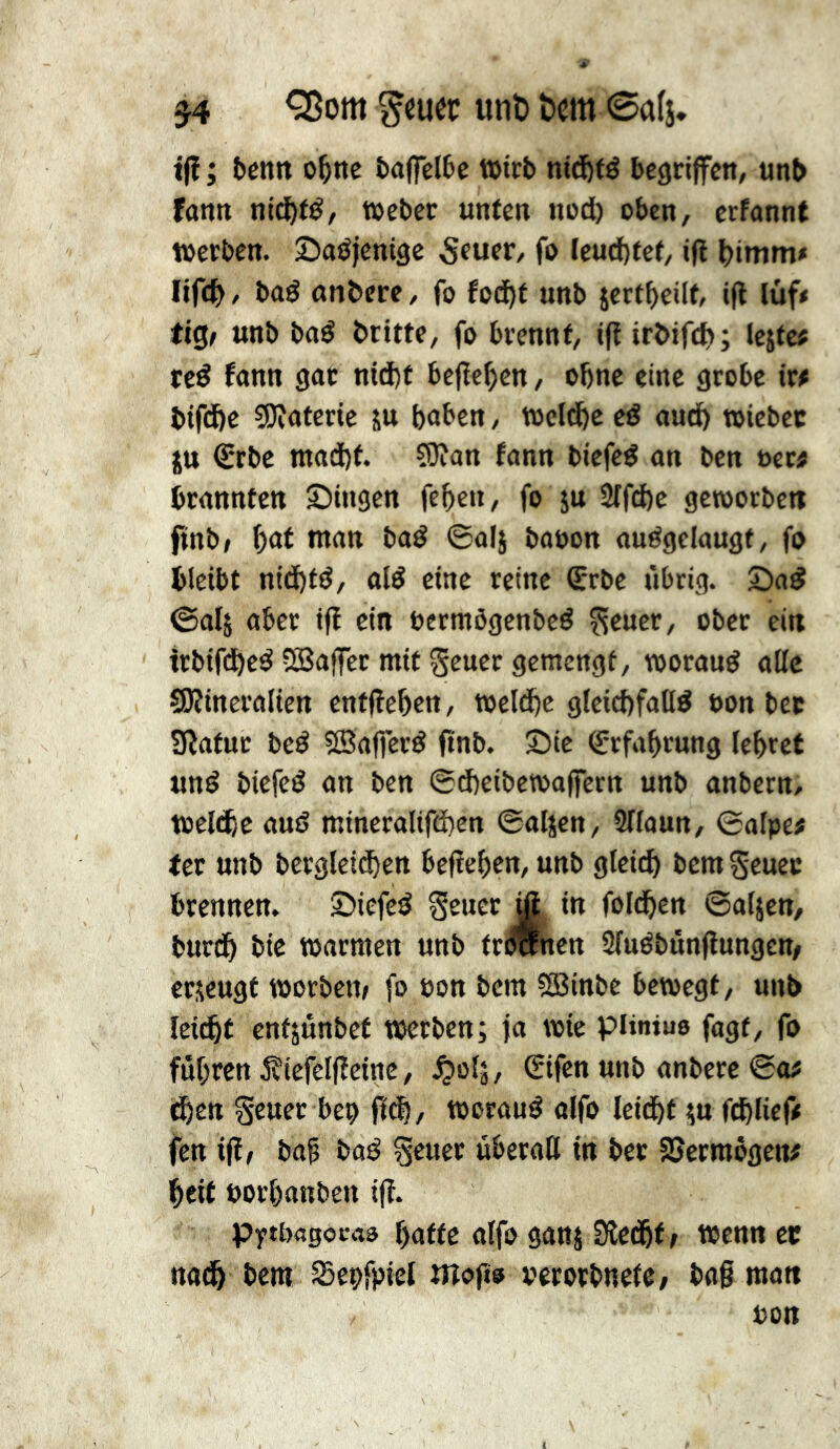 ^om ^cuec unö tern 0a(i. tfî ; fcenn o^ne fcaflclte Wirt nid&fé begriffen, unb fann nid&fé, t»eber unfen nod) oben, erfannt werben. Sadjentge 5fuer, fo Ieud)fef, iff bimm* lifcb f bad anbere, fo fod^f unb jertbcilf, iff luf< tig; unb bad britte, fo brennf, iff irbifd»; lejfc« ted fann gat nt(J)f bcjîc^cn, obne eine grobe ir# bifd&e ?0îatcrie su buben, Wcldbc cd audb wicbcc SU €rbc mad)f. ?0îan fann biefed an ben ben brannten Singen feben, fo ju 2rfd)c geworben ftnb> baf man bad ©alj baoon audgelaugf, fo bleibt nidbfd, aid cine reine ®rbe übrig. Sad ©als über tfî ein bermôgcnbcd fseuer, ober ein irbifd)cd vBaffet mit geuer gemengt, woraud alle QKincralien cntfîebcn, weld)c gleicbfaHd bon bec Sîafur bed ®a|ferd ftnb. Sic (Erfahrung lebtet und biefed an ben ©dbeibewaffern unb anbern, wcliÿc aud mincralifd)en ©alscn, 2Haun, ©alpe# (cr unb bcrgleitben befteben, unb gleich bcmScuec brennen. Siefed S^ucr^ in foldbcn ©alsen, burdb bic warmen unb frOTcncn Sfudbünfîungcn/ erseugt worbem fo bon bem S8inbc bewegt, unb leiiht entsunbet werben; fa wie piiniuo fagt, fo führen 5îtefelfîeittc, ^»ots, (Sifen unb anberc ©a# ^en Seuer beo fldb/ woraud alfo leidbt su fchlief# fen ifl, bab bad geuer überall in bee SSermogen# bcit borbanben iff. Pytbagocaä butte alfo gans Slecbf / wennet nadb bem Sepfpiel tîîofîo verorbnete/ bagman