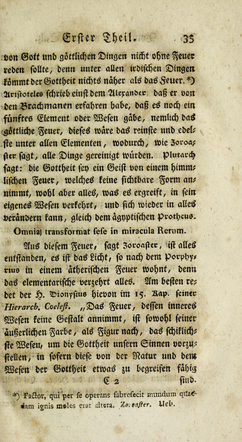 tjott ©off «nb gètfîidbett ©ingcn nîÆf o^ne ^cueç rebett fottte, benti unter aßen irbifcfecn Singe» fômmf ber ©oftbeit nttfeté nâ^er alé baé 5ruer. *) StctjioteUô fcbrtebeinjîbent îlieranôcr ba§ cr non ben Brôdjîtioncn erfahren babe, bag eé noi^ et» fünftes Element ober SBefen gobe, nemücb baé ^ôttlitbe Sruer, btefeé toâre baé reinge unb ebel? jîe unter aßen ©ementen, tooburd), toteSoi-o«? (lec fogt, oKc Singe gereinigt toûrben. piuMt-c^ fagt; bic ©ottbeit fep ein ©etg bon einem bimm# lifdbett Seuer, i!»eld)cé feine fidjtbare §otm an# nimmt, toobl aber oUeé, waê eë ergreift, in fein eigene^ Söcfen oerfebrt, unb ficb toteber in alle^ berânbern fann, gieid) bcmâgpptifd&cn protpeuo. Otnniaj transformat fefe in miracula Rerum. Slug biefem geuer, fagf Soconger, ig oUeg enfganben, eë ig baé Sidbf / fo na^ bem porpby# ttue in einem ôfberig^en §euer toobnt, benn bag elementarifcfee oerjebrt oUeg. Sfmbegenre# bet ber ïîionyfîua biobon im 15. s«p- feiner Hierarch. Coelefl. „Sag geuer, begen innereg fSefen feine ©egalt annimmt, ig fotoobl feiner «ugerlitbenSûtbe, oîg gigurnaib, bog g^iflidb# gevBefctt, um bie ©ottbeit unfern ©innen borju# gellen, in fofern biefe bon ber Sîatur unb bem Çffiefen ber ©ottbeit ettoag 5» begreifen fabig (? 2 gnb. Fäßor, qui per fe operans fabvefecit muiidum qttae-