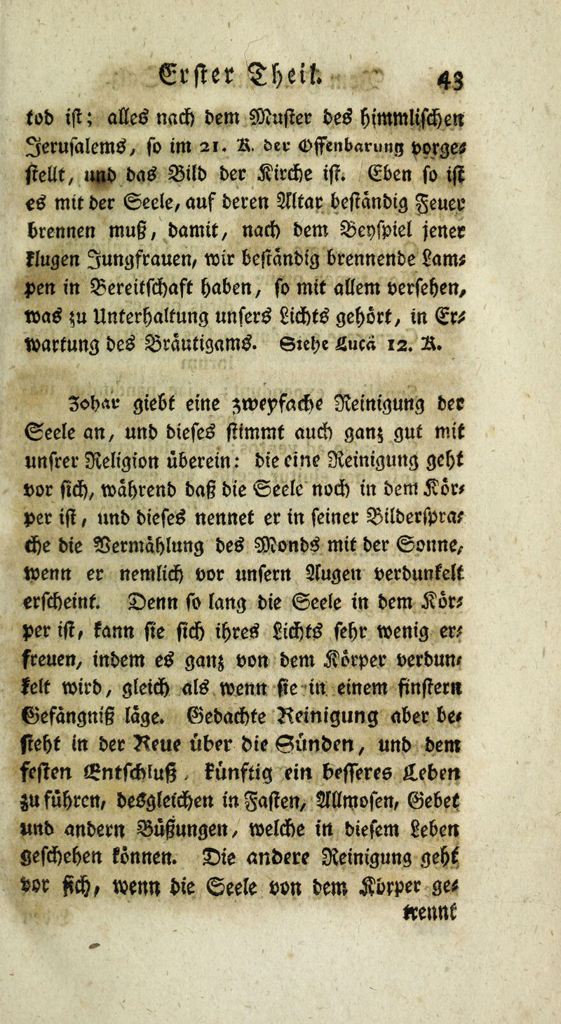 tot) tfl; aßcg nad() &em fôîufîec î>cé Sctufalemé/ fo tm 21. s. ^e^• ©fenb«rung pot^et fïcllt, Jinî) baé ^tlî) bcc iîtrcfcc ifî. €ben fo tj| €é mit ber ©eelc/ auf bereu 3ntor befîaubig geuec brennen mug, bomtf, nad) bem SSebfptel jenec fingen Jungfrauen, mir begânbtg brennenbe £ami J5en in 35ereitf(^aff baben, fo mit allem »erfebeu/ t»ad ?u Unferbalfung unferd Êidbfé 9e|>ôrt, in <Stf tbarfungbe^ ^rautigaraé. ©tcbeSuca 12. Ä. Sobar gtebf eine gwfÿfatbe Sîetniguttg bec ©cele an, unb biefeé gimraf aud) ganj gut mit unfrei' Sîeligion überein : bieeine fKeinigung gc^f »or fid&, mübrenb bag bie ©eele nod) in bem ^ôc< per ig, unb biefed nennet et in feiner l^ilbecfijrat ^e bie SSermôblung bed SRonbd mit ber ©onne, toenn cr nemlidb oor unfern Slugcn uerbunfelt erfebeint, £)enn fo lang bie ©eele tn bem S:ot> per ig, fann ge gd& ibred Sicbtd febt wenig m freuen, inbem ed ganj bon bem Körper berbun# felt wirb, gletdb aid tbenn ge - in einem gngertt ©efàngnig lüge. ©ebad)te Reinigung aber be« gebt in ber Keue über bte 0ùnbeit, unb bem fegen iÇntfebiuf . îûnftig ein begeree geben jufttbren, bedglet'dben tngagen, SlÜmofen, ©ebef, wttb anbern Fügungen, meldie in tiefem Beben gefdbeben fönnen. ©te anbere Sîeinigung gebf boc g^, wenn bie ©eele bon bem Äbrpec ge# frertttf