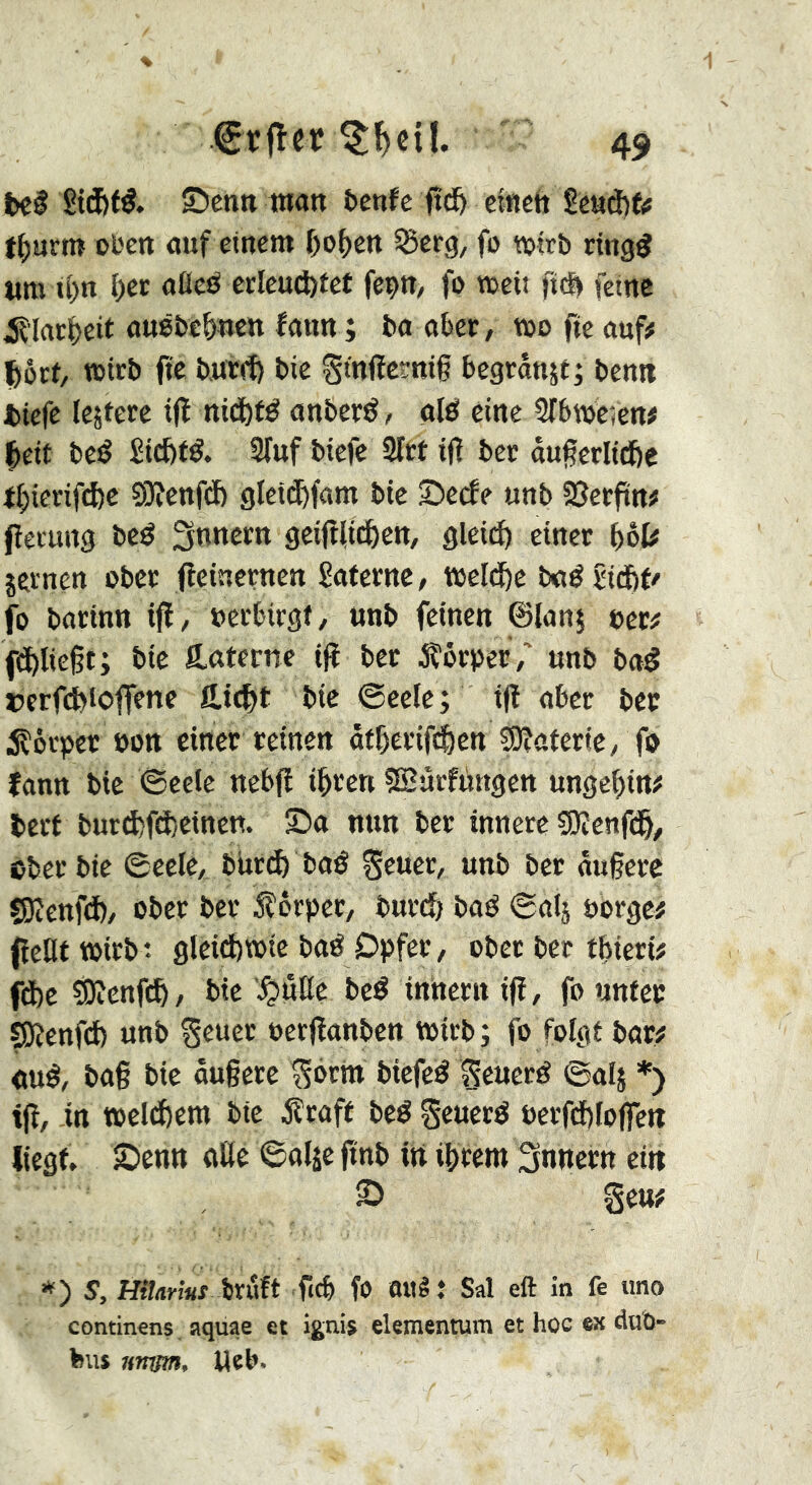 bel Sid&tl. S)cntt wan benfc ftd& ctnctt £eaâ)fjj t()urm oben auf einem ()o()en ^erg, fo tvtrb ringÿ «m t()n î)er aflcl crleu(i)£et feçn, fo meii ftc& feine iîlar^eit auêbe&ïicn faun ; ba okr, too fie auf# ^ôrf/ toirb fie butif) bic gmiïctnif begrân^t; bcnn bicfe le^fere ifï nicftfl anberl, oil eine Slbtoêîen# ^eit bel Stcfefl. STuf bicfe 2lrt ifï ber âugcrlicfie il;ierifâ)c ?9îcttfd) gtcid&fam bie 2)ccfe unb SSccftn# fîecung bel Snnecn geifl(i(^ett, glcid) einer i)èU jernen ober fleinerncn Sotcrnc, tocld^c bol bicftt' fo borinn ifl/ oerbirgi, unb feinen ©lanj fom fd^liegt; bie Poterne ijî bec jÇôroec,' unb bol îjerfcbioffene Hic^t bie ©eele; ijl ober bec iîôcper oott einer reinen ât&erif(^)ctt Sôîofcrtey fo îonn bie 6cclc nebfï i^ren SBurfiingcn ungc^in# bert burd)fct)einett. S)o nun ber innere ?0îcnfd&^ ©ber bie ©eele, burl) bol geuec, unb ber ougere SKcnfd)/ ober ber 5lôrpcr, burl; bol ©olj oorge# fîcHt toirb: glcid)«>ic bol Dpfer, ober ber t^ieri# fifee îOicnfc^/ bie ^»ûtte bel inherit ifî, fo unter ^enfd) unb Seuec ocrfïonbcn toirb; fo folgt bor# oui, bo§ bie âu§ccc ^orhi bicfel ^euerl ©0I5 *) tjî, -in toelchcm bie jîcoft bel §eucrl t)erfd)lojfcn liegt» Senn oHe ©oljc ftnb in ibrem Snnccn ein S gen# *) s, Hilnms ixüft ficb fO Oltê: Sal eft in fe uno continens aquae et ignis ekmentum et hoc ex dub- bus îtttym, Web.