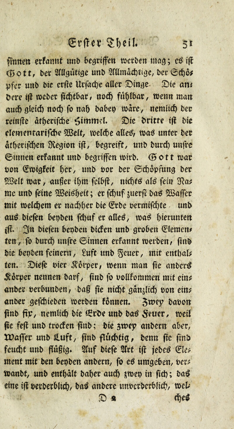 fînnctt erfanni nnb begrijfen werben «109 ; eé ifî (00tt, ber Sritguftge unb 2ftlmâd)ti3c, bec @d&ô# pfer unb bte erfte Ucfacfte aller Dinge Die ött« öere i|î webet fid^tbat, nodb fûblbaC/ wenn man oniS gletd) nod) fo nab bobep wäre, nctnlid) bet reinfîc àf^erifebe Rimmel. Die britte t|ï bie clementarircbe 5Bett, wcl(®e allcé, waé unter bec «tbecifdben Sîegion ift, begreift, unb burd) unfre ©innen erfannt unb begriffen wirb. (Bott woe oon €wigfcif bet, unb not ber ©cbbpfung bee ?Selt woe, ou§ec ibm fclbfl, nitfetd ol^ fei« 2Ra# me unb feine ^eiî^beit; er fdbuf juerfr bod SSoffec mit welchem er nodbber bie Srbe bermifd)tc unb oud biefen bepben fd)uf er oHed, wod bierunte« iff. 3tt biefen bepben biefen unb groben Cieraen# ten, fo bureb unfre ©innen erfonnt werben/ ftnb bie bepben feinem, Suft unb geuer, mit cntbol? ten. Diefe Pier Stövpev, wenn mon fie onberd .S'ôrpec nennen borf, ftnb fo uoUfommen mit ein? onbee oerbunben/ bo§ fte nidbt gonjlidb bon ein# onbcr gefebieben werben fônnen. 5»»?? bopon fînb ftje, nemliib bte tÇc&e unb bod 5euer, weil fïe fefï unb trotfen ftnb; bie smep onbeen ober, tüûffer unb fi.uft, ftnb flùditig, benn fie ftnb feucht unb jfûgig. STuf biefe îlrt ijî febed ®le# ment mit ben bcpben onbeen, fo cd umgeben, per# wonbt, unb enthält bohee outb jwep in ftd); bod eine ijî pecberblich, bod onbere nupcrberblicb, web D «