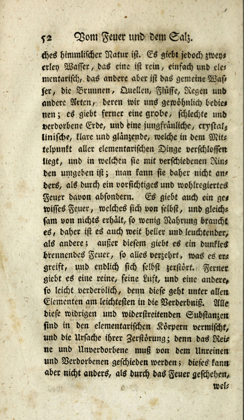 ^2 Q3om ^cucr unî» &cm 0al}. d)cé i^tmmltfd&ec 3îa(ur ifï. (Eö gtcbt jefcod) jwcç# ctlei) 5Ba(fec, baé cine ifl vein / ctnfod) unb elc# ntentarif(i^/ baé nnbcrc abev i|ï baé gemeine 5Bafi fcv/ bic ^vnnncn/ Ûnetien, Slûffe, Siegen unb nnbcre 2(c(en> bcven miv uné gctbéf)nlicl) bebic» «en; cé giebf ferncc eine grobe/ fd&leil)fc mib »crbovbenc (Erbe, unb tine jungfräuliche, crjrfrnlj Itnifche, flore unb gldnjcnbe, welche in bem 9)îit# telpunft ûticr clemcnfarifdhen Singe bcrfchlofrcn liegt, unb in welchen fie mit betfdbiebenen Siin# ben umgeben iff ; mon fonn fie boher nicht on# beré, cjlé burd) ein »orftchfigeé unb wohlregiertcé gcuer bonon obfonbcrn. (Sé gicbt oud) ein gc# wiflfeé ^cuer, t»eld)cé ftdh bon fclbfî, unb gleich# fom bon ntchté erhalt, fo wenig Sîohrung brou^t eé, baher ijl eë ouch weit hcüer unb Icuchtenber, dé onbcrc; oupec biefem gicbt cé ein bunfleé brennenbeé S^uer, fo oEeé oerjehrt, woé eé er# greift, unb cnblich jcch felbfï îerlîôrt. %cnec giebt eé cine reine, feine £uft, unb eine onberc» fo leid)t oerberblich, benn biefe geht unter oHett Crlemcnten om Icichtejïcn in bie 2>crbccbni§. 2llle biefe wibrigen unb wibcrjîreitcnbcn eubfionjen ftnb in ben clemcntorifchen jîôcpcrn »ermifif, unb bic Urfoche ihrer Serfîôrung ; benn boé Sîei# ue unb Unoerborbene mug bon bem Unreinen unb SSerborbcnctt gefehieben werben} biefeé fann «ber nicht anberé, «lé burch b«é Scucr gefehehen, wel# I ! I ( 'i