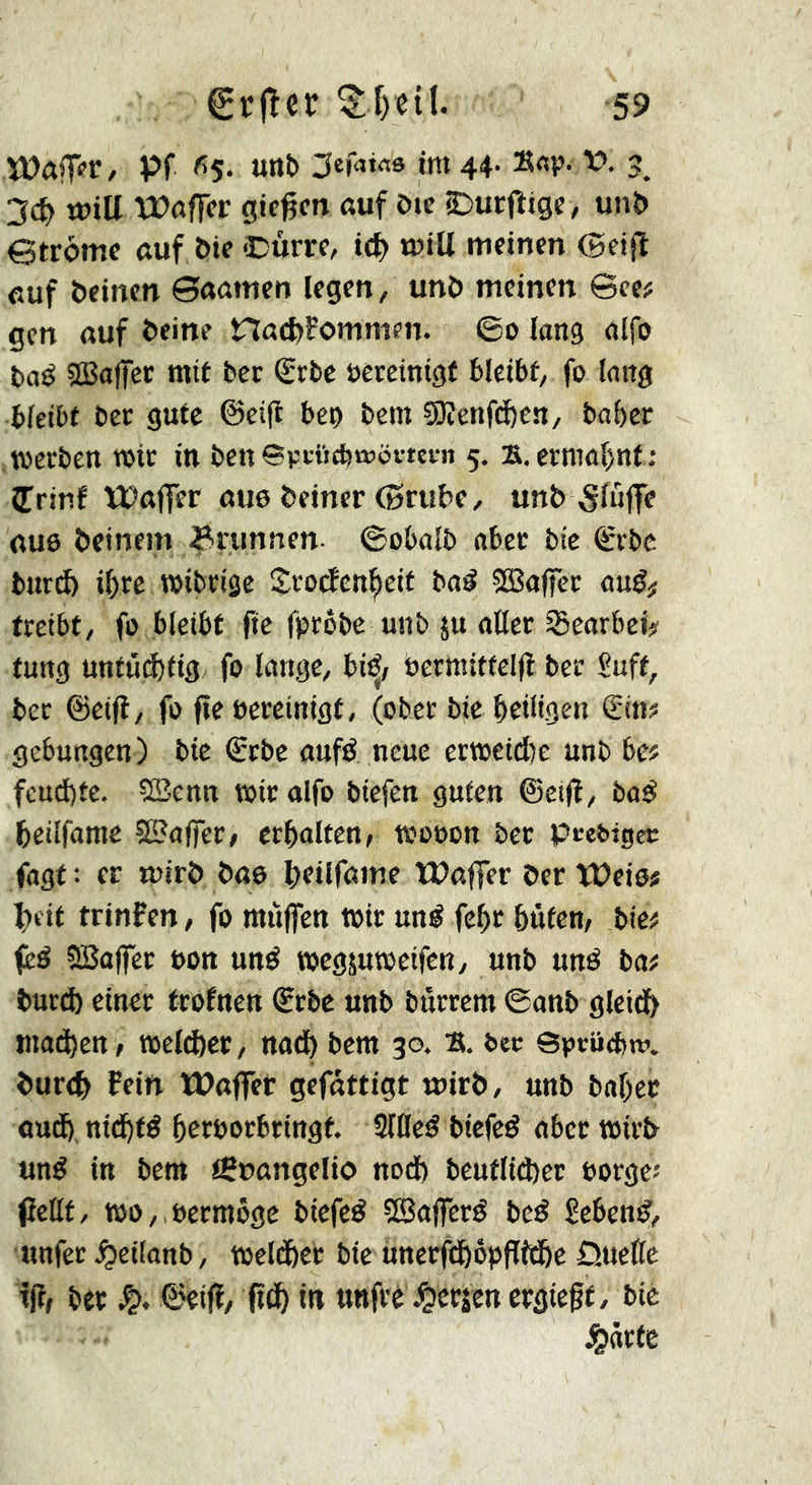 Pf <^5. unî> jtniM im 44- »«P- vr 3, 2<S) toiü XPôffcr gtc^cn auf ôte £)urfîtge, unî» etrôme auf ôte Oûm, i(^> tutU meinen (geifî euf ôetnen 0aamen legen, unô meinen ©ce? gen auf ôeine naeftFommen. ©0 lang alfo ôaé aBalfcc mit ber €rbc ôêretnigf bleibt, fo lang bleibt ber gute ©eijl ben bein ?0îenfd)en/ baber werben wir in ben Bpeïicbœôiwn 5. s.ermaf)nf; îrinf ÏPajfer aue Ôeiner ©rube, unô 5fû}fe au0 ôcinein ^runnen- ©obalb aber bie €rbc bitrcb i()re wibrige Srotfen^eit baé ?0Baffer auê# treibt, fo bleibt fie fprôbe ttnb ju oUer Seorbei? tuttg unfûcbtig fo longe, bi^/ berwittclfl ber fuft, bec ©eifl, fo fie bereinigt, (ober bie heiligen Sin? gebungen) bie Sebe aufé neue ertüeid)e unb be? feud)te. SBenn wir alfo biefen guten @ei|l, bod beilfame SSSoffec, erhalten, wooon bec pce&igec fagt: er wirô ôae beilfame tPaffer ôer îPeiô# beit trinfen, fo muffen wir uné fehr htifen, bie? i^ß SBaffec bon und wcgjuweifen, unb und bo? ôurct) einer trofnen Srbe unb bûrrem ©anb gleidb tnad)en, weither, noth bem 30. B. bec SpciiO)«'. ôurtb Fein Waffer gcfâttigt tbirô, unb bahec au^, nidhtd herborbringt. SlOed btefed ober wirô und in bem tScangelio nod) beuflid)er borge? (îetlt, wo,,bccmôgc biefed Sßojferd bed gebend, unfer ^eilanb, Weither bie unerfthöpfffhe Öuellc t(?, her 0eijï, ft^ in unfrê\^cr5en ergieft, bie ^örfe